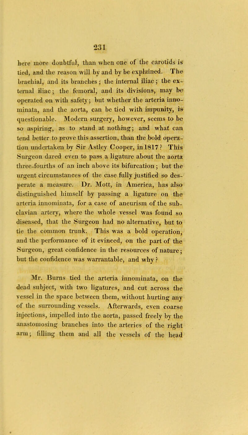 here more doubtful, than when one of the carotids is tied, and the reason will by and by be explained. The braehial, and its branches ; the internal iliac ; the ex- tenuil iliac; the femoral, and its divisions, may be operated on with safety; but whether the arteria inno- minata, and the aorta, can be tied with impunity, is questionable. Modem surgery, however, seems to be so aspiring, as to stand at nothing; and what can tend better to prove this assertion, than the bold opera- tion undei'takeu by Sir Astley Cooper, in 1817? This Surgeon dared even to pass a ligatiu-e about the aorta thi-ee-foiu'ths of an inch above its bifurcation; but the urgent circumstances of the case fully justified so des- perate a measure. Dr. Mott, in America, has also distinguished himself by passing a ligature on the arteria imiominata, for a case of aneurism of the sub- clavian artery, where the whole vessel was found so diseased, that the Surgeon had no alternative, but to tie the common trunk. This was a bold operation, and the performance of it evinced, on the part of the Surgeon, great confidence in the resources of nature; but the confidence was warrantable, and why ? Mr. Bums tied the arteiia innominata, on the dead subject, with two ligatures, and cut across the vessel in the space between them, Avithout hurting any of the surrounding vessels. Afterwards, even coarse injections, impelled into the aorta, passed freely by the anastomosing branches into the arteries of the right arm; filling them and all the vessels of the head