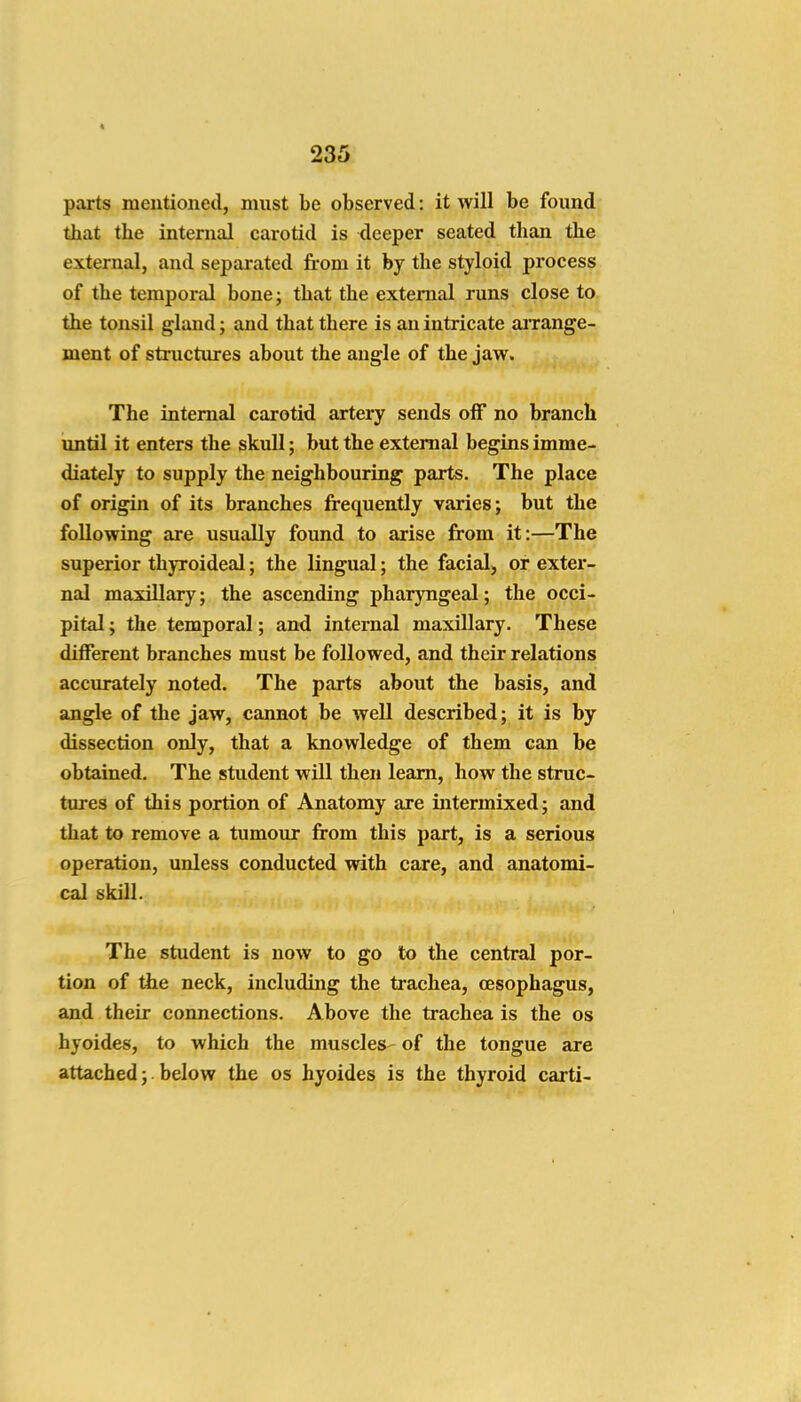 parts mentioned, must be observed: it will be found that the internal carotid is deeper seated than the external, and separated from it by the styloid process of the temporal bone; that the external runs close to. the tonsil gland; and that there is an intricate arrange- ment of structures about the angle of the jaw. The internal carotid artery sends off no branch until it enters the skull; but the external begins imme- diately to supply the neighbouring parts. The place of origin of its branches frequently varies; but the following are usually found to arise from it:—The superior thyroideal; the lingual; the facial, or exter- nal maxillary; the ascending pharyngeal; the occi- pital ; the temporal; and internal maxillary. These different branches must be followed, and their relations accurately noted. The parts about the basis, and angle of the jaw, cannot be well described; it is by dissection only, that a knowledge of them can be obtained. The student will then learn, how the struc- tures of this portion of Anatomy are intermixed; and that to remove a tumour from this part, is a serious operation, unless conducted with care, and anatomi- cal skill. The student is now to go to the central por- tion of the neck, including the trachea, oesophagus, and their connections. Above the trachea is the os hyoides, to which the muscles- of the tongue are attached; below the os hyoides is the thyroid carti-