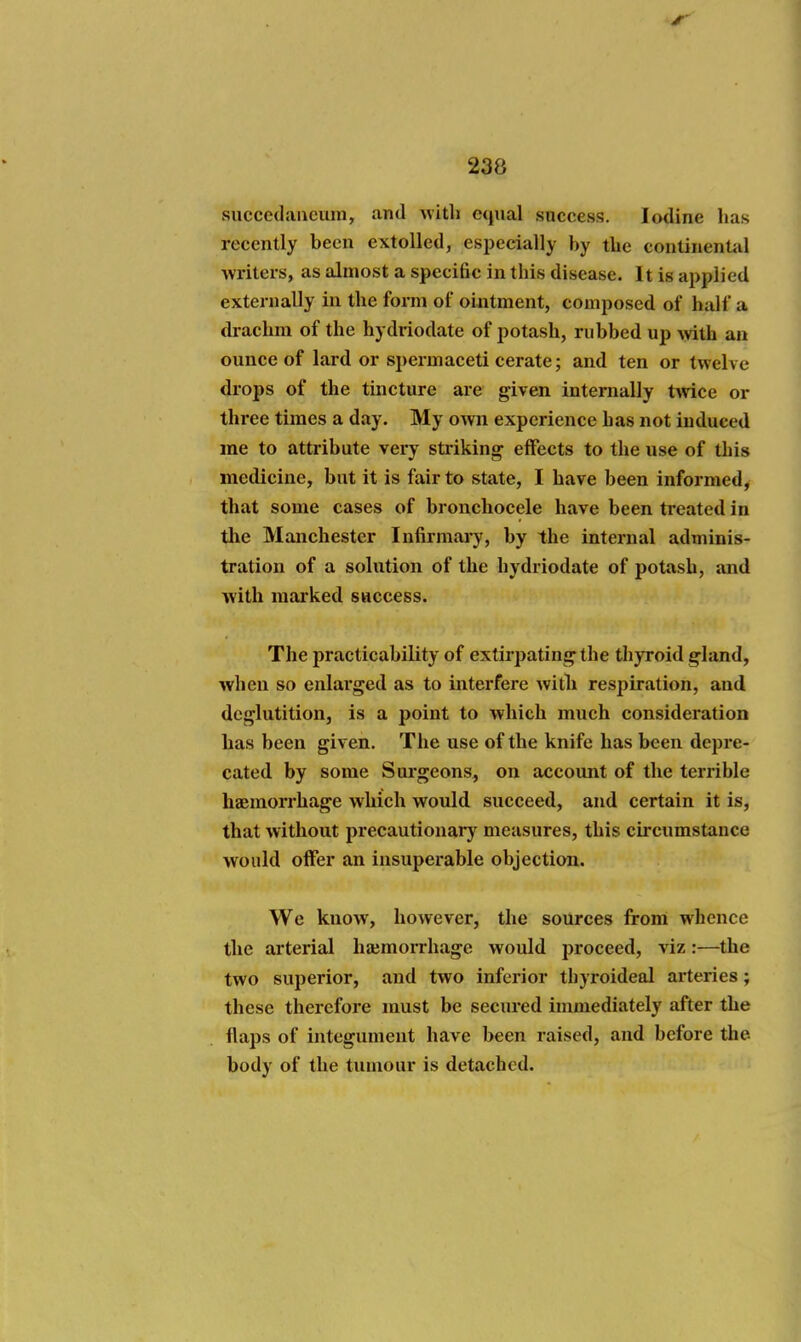 succedancum, and with equal success. Iodine has recently been extolled, especially by the continental wi-iters, as almost a specific in this disease. It is applied externally in the form of ointment, composed of half a drachm of the hydriodate of potash, rubbed up with an ounce of lard or spermaceti cerate; and ten or twelve drops of the tincture are given internally twice or three times a day. My own experience has not induced me to attribute very striking effects to the use of this medicine, but it is fair to state, I have been informed, that some cases of bronchocele have been treated in the Manchester Infirmary, by the internal adminis- tration of a solution of the hydriodate of potash, and with marked success. The practicability of extirpating the thyroid gland, when so enlarged as to interfere with respiration, and deglutition, is a point to which much consideration has been given. The use of the knife has been depre- cated by some Surgeons, on account of the terrible haemorrhage which would succeed, and certain it is, that without precautionary measures, this circumstance would offer an insuperable objection. We know, however, the sources from whence the arterial ha;morrhage would jjroceed, viz:—the two superior, and two inferior thyroideal arteries; these therefore must be secured immediately after the flaps of integument have been raised, and before the body of the tumour is detached.