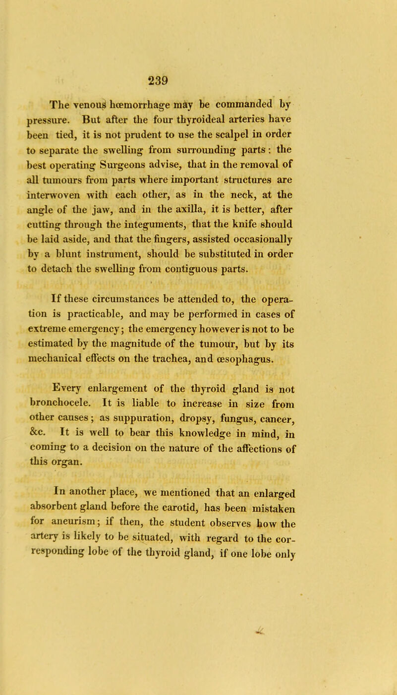 The venou^ hcemorrhage may be commanded by pressure. But after the four thyroideal arteries have been tied, it is not prudent to use the scalpel in order to separate the swelling from suiTounding parts: the best operating Smgeons advise, that in the removal of all tumours from parts where important stnictures are intervvoven with each other, as in the neck, at the angle of the jaw, and in the axilla, it is better, after cutting through the integuments, that the knife should be laid aside, and that the fingers, assisted occasionally by a blunt instrument, should be substituted in order to detach the swelling from contiguous parts. If these circumstances be attended to, the opera- tion is practicable, and may be performed in cases of extreme emergency; the emergency however is not to be estimated by the magnitude of the tumour, but by its mechanical effects on the trachea, and oesophagus. Every enlargement of the thyroid gland is not bronchocele. It is liable to increase in size from other causes; as suppuration, dropsy, fungus, cancer, &c. It is well to bear this knowledge in mind, in coming to a decision on the nature of the affections of this organ. In another place, we mentioned that an enlarged absorbent gland before the carotid, has been mistaken for aneurism; if then, the student observes how the artery is likely to be situated, with regard to the cor- responding lobe of the thyroid gland, if one lobe only