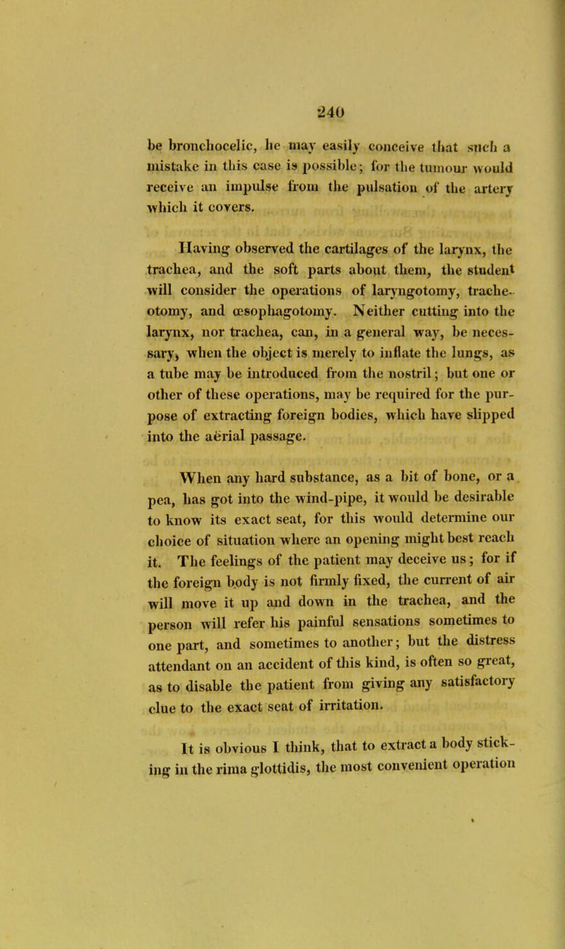 be broncliocelic, lie may easily conceive that siich a mistake in this case is possible; for the tumour would receive aii impulse from the pulsation of the artery which it covers. Having observed the cartilages of the larjnx, the trachea, and the soft parts about them, the student will consider the operations of lar}'ngotomy, trache- otomy, and cesopliagotomy. Neither cutting into the larynx, nor trachea, can, in a general way, be neces- sary) when the object is merely to inflate the lungs, as a tube may be introduced from the nostril; but one or other of these operations, may be required for the pur- pose of extracting foreign bodies, which have slipped into the aerial j^assage. When any hard substance, as a bit of bone, or a pea, has got into the wind-pipe, it would be desirable to know its exact seat, for this would determine our choice of situation where an opening might best reach it. The feelings of the patient may deceive us; for if the foreign body is not firmly fixed, the current of air will move it up and down in the trachea, and the person will refer his painful sensations sometimes to one part, and sometimes to another; but the distress attendant on an accident of this kind, is often so great, as to disable the patient from giving any satisfactoiy clue to the exact seat of irritation. It is obvious I think, that to extract a body stick- ing in the riraa glottidis, the most convenient operation