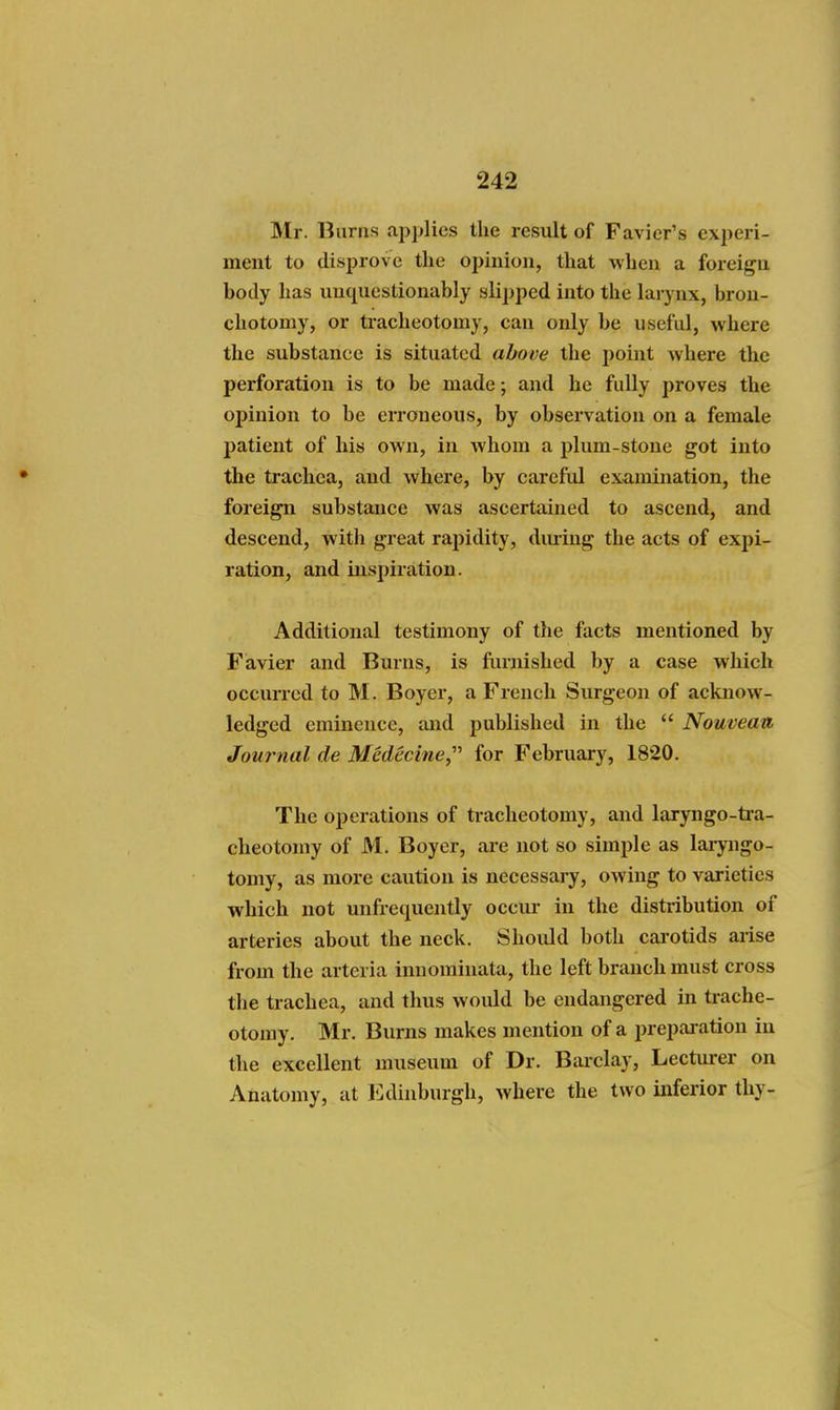 Mr. Burns applies the result of Favier's experi- ment to disprove the opinion, that when a foreign body has unquestionably slipped into the larynx, brou- chotomy, or tracheotomy, can only be useful, where the substance is situated above the point where the perforation is to be made; and he fully proves the opinion to be erroneous, by observation on a female patient of his own, in whom a plum-stone got into the trachea, and where, by careful examination, the foreign substance was ascertained to ascend, and descend, with great rapidity, diuiug the acts of expi- ration, and insjiiration. Additional testimony of the facts mentioned by Favier and Burns, is furnished by a case which occurred to M. Boyer, a French Surgeon of acknow- ledged eminence, and published in the  Nouveatt Journal de Medecine,' for February, 1820. The operations of tracheotomy, and laryngo-tra- cheotomy of M. Boyer, are not so simple as laryngo- tomy, as more caution is necessai-y, owing to varieties which not unfrequently occui- in the distribution of arteries about the neck. Should both carotids aiise from the arteria innominata, the left branch must cross the trachea, and thus would be endangered in trache- otomy. Mr. Burns makes mention of a preparation in the excellent museum of Dr. Bai'clay, Lecturer on Anatomy, at ICdinburgh, where the two inferior thy-