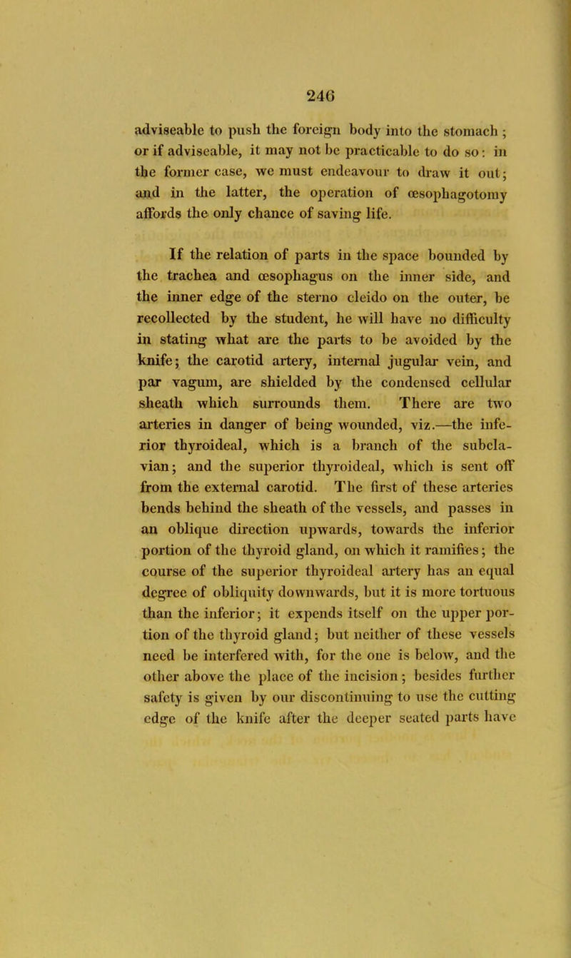 adviseable to push the foreij^n body into the stomach ; or if adviseable, it may not be practicable to do so: in the former case, we must endeavour to draw it out; aftd iji the latter, the operation of cesophagotomy affords the only chance of saving life. If the relation of parts in the space bounded by the trachea and oesophagus on the inner side, and the inner edge of the sterno cleido on the outer, be recollected by the student, he will have no difficulty in stating what are the pai-ts to be avoided by the knife; the carotid artery, internal jugular vein, and par vagum, are shielded by the condensed cellular sheath which surrounds them. There are two arteries in danger of being wounded, viz.—the infe- rior thyroideal, which is a branch of the subcla- vian; and the superior thyroideal, which is sent off from the external carotid. The first of these arteries bends behind the sheath of the vessels, and passes in on oblique direction upwards, towards the inferior portion of the thyroid gland, oji which it ramifies; the course of the superior thyroideal ai'tery has an equal degree of obliquity downwards, but it is more tortuous than the inferior; it expends itself on the upper por- tion of the thyroid gland; but neither of these vessels need be interfered with, for the one is below, and the other above the place of the incision; besides further safety is given by our discontinuing to use the cutting edge of the knife after the deeper seated parts have