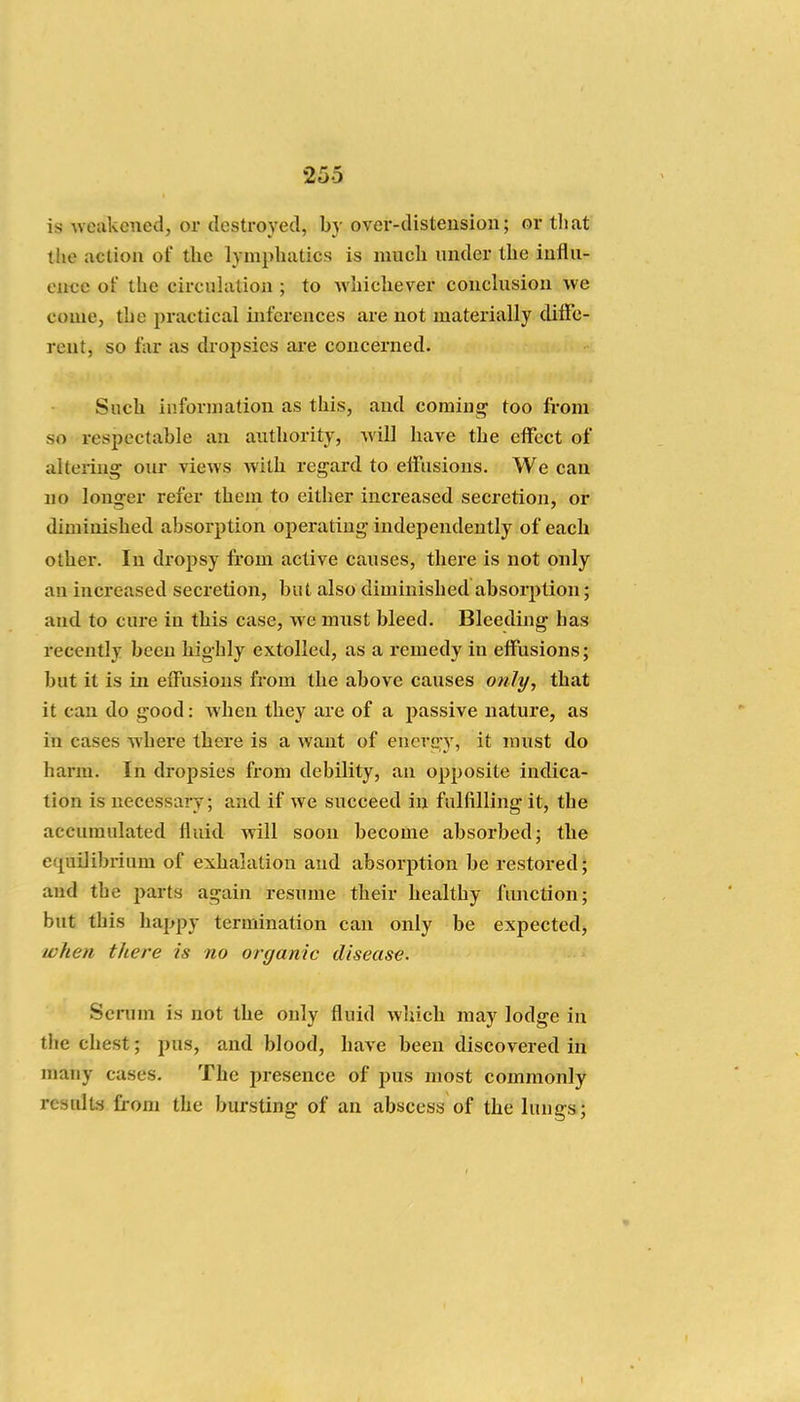 is weakened, or destroyed, by over-distension; or tliat tlie action of the lymphatics is much under the influ- eiwe of the circuhition ; to whichever conchision we come, the practical inferences are not materially dilFe- reut, so far as dropsies ai'e concerned. Such information as this, and coming too fi-om so respectable an authority, will have the effect of altering our views with regard to etFiisions. We can no longer refer them to either increased secretion, or diminished absorption operating independently of each other. In dropsy from active causes, there is not only an increased secretion, but also diminished absorption; and to cure in this case, we must bleed. Bleeding has recently been highly extolled, as a remedy in effusions; but it is in effusions from the above causes otily, that it can do good: when they are of a passive nature, as in cases where there is a want of energy, it must do harm. In dropsies from debility, an opposite indica- tion is necessary; and if we succeed in fulfilling it, the accumulated fluid will soon become absorbed; the equilibrium of exhalation and absorption be restored; and the parts again resume their healthy fnnction; but this happy termination can only be expected, when there is no organic disease. Scrum is not the only fluid which may lodge in the chest; pus, and blood, have been discovered in many cases. The presence of pus most commonly results from the bursting of an abscess of the lungs;