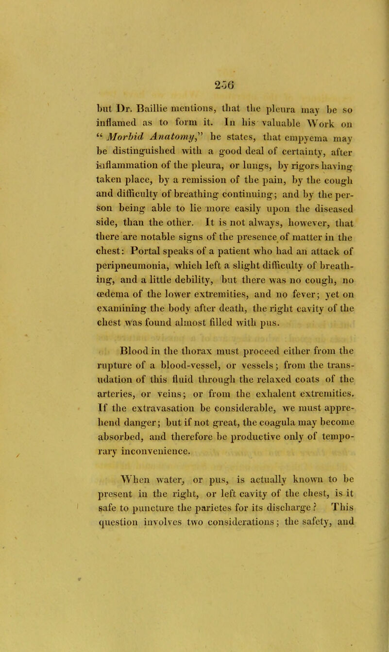 2-'j6 but Dr. Baillie mcnlions, that the pleura may be so inflamed as to form it. In his valuable Work on  Morbid Atiatomy,'' he states, that empyema may be distini^uished with a good deal of certainty, after iiiflammation of the pleura, or lungs, by rigors having taken plaee, by a remission of the pain, by the cough and difficulty of breathing continuing; and by the per- son being able to lie more easily upon the diseased side, than the other. It is not always, however, that there are notable signs of the presence of matter in the chest: Portal speaks of a patient who had an attack of peripneumonia, which left a slight difficulty of breath- ing, and a little debility, but there was no cough, no oedema of the lower extremities, and no fever; yet on examining the body after death, the right cavity of the chest was found almost filled with jjus. Blood in the thorax must proceed either from the rupture of a blood-vessel, or vessels; from the trans- udation of this fluid through the relaxed coats of the arteries, or veins; or from the exhalent extremities. If the extravasation be considerable, we must appre- hend danger; but if not great, the coagula may become absorbed, and therefore be productive only of tempo- rary inconvenience- When water, or pus, is actually knomi to be present in the right, or left cavity of the chest, is it safe to puncture the jjaz'ietes for its discharge ? This question involves two considerations; the safety, and