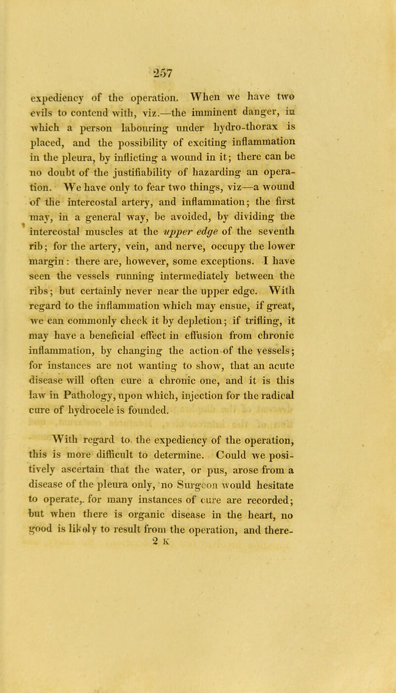 expediency of the operation. When we have two evils to contend with, viz.—the imminent danger, in which a person labouring under hydro-thorax is placed, and the possibility of exciting inilammation in the pleura, by inflicting a womid in it; there can be no doubt of the justifiability of hazaixling an opera- tion. We have only to fear two things, viz—a wound of the intercostal arteiy, and inflammation; the first may, in a general way, be avoided, by dividing the intercostal muscles at the tipper edge of the seventh rib; for the artery, vein, and nerve, occupy the lower margin: there are, however, some exceptions. I have seen the vessels rumiing intermediately between the ribs; but certainly never near the upper edge. With regard to the inflammation which may ensue, if great, we can commonly check it by depletion; if trifling, it may have a beneficial effect in effusion from chronic inflammation, by changing the action of the vessels; for instances are not wanting to show, that an acute disease will often ciu-e a chronic one, and it is this law in Pathology, upon which, injection for the radical cure of hydrocele is founded. With regard to. the expediency of the operation, this is more difficult to determine. Could we posi- tively ascertain that the water, or pus, arose from a disease of the pleui-a only, no Surgeon would hesitate to operate,, for many instances of cuxe are recorded; but when there is organic disease in the heart, no good is likely to result from the operation, and there- 2 K