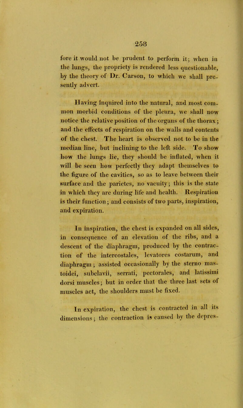 fore it would not be prudent to perform it; when in tlie lungs, the propriety is rendered less questionable, by the theory of Dr. Carson, to which we shall pre- sently advert. Having inquired into the natural, and most com- mon morbid conditions of the pleura, we shall now notice the relative position of the organs of the thorax; and the effects of respiration on the walls and contents of the chest. The heart is observed not to be in the median line, but inclining to the left side. To show how the lungs lie, they should be inflated, when it will be seen how perfectly they adapt themselves to the figure of the cavities, so as to leave between their surface and the parietcs, no vacuity; this is the state in which they are during life and health. Respiration is their function; and consists of two parts, inspiiation, and expiration. In inspiration, the chest is expanded on all sides, in consequence of an elevation of the ribs, and a descent of the diaphragm, produced by the contrac- tion of the intercostales, levatores costai'um, and diaphragm; assisted occasionally by the sterno mas- toidei, subclavii, sen-ati, pectorales, and latissimi dorsi muscles; but in order that the three last sets of muscles act, the shoulders must be fixed. In expiration, the chest is contracted in all its dimensions; the contraction is caused by the depres-