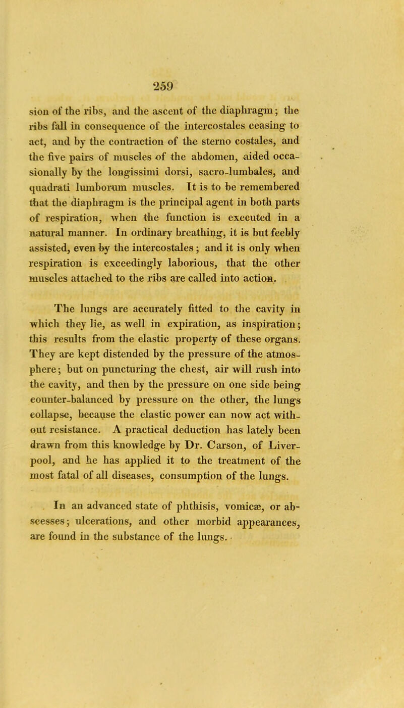 sion of the ribs, and the ascent of the diaphragm; the ribs fall in consequence of the intercostales ceasing to act, and by the contraction of the sterno costales, and the five pairs of muscles of the abdomen, aided occa- sionally by the longissimi dorsi, sacro-lumbales, and quadrati lumbornm muscles. It is to be remembered that the diaphragm is the principal agent in both parts of respiration, when the ftmction is executed in a natural manner. In ordinai-y breathing, it is but feebly assisted, even by the intercostales; and it is only when respiration is exceedingly laborious, that the other muscles attached to the ribs are called into actios. The lungs are accurately fitted to the cavity in which they lie, as well in expir ation, as inspiration; this results from the elastic property of these organs. They are kept distended by the pressure of the atmos- phere ; but on puncturing the chest, air will rush into the cavity, and then by the pressure on one side being counter-balanced by pressure on the other, the lungs collapse, becaijse the elastic power can now act with- out resistance. A practical deduction has lately been drawn from this knowledge by Dr. Carson, of Liver- pool, and he has applied it to the ti'catment of the most fatal of all diseases, consumption of the lungs. In an advanced state of phthisis, vomicae, or ab- scesses; ulcerations, and other morbid appearances, are found in the substance of the lungs.