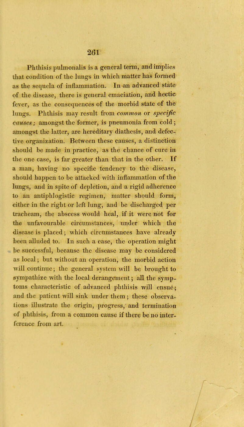Phthisis pulnionalis is a general term, and implies that condition of the lungs iii wliich matter has fonned as the sequela of inflammation. In an advanced state of the disease, there is general emaciation, and hectic fever, as the consequences of the morbid state of the lungs. Phthisis may result from common or specific causes; amongst the former, is pneumonia from cold; amongst the latter, are hereditary diathesis, and defec- tive organization. Between these causes, a distinction should be made in practice, as the chance of cure in the one case, is far greater than that in the other. If a man, having no specific tendency to the disease, should happen to be attacked with inflammation of the lungs, and in spite of depletion, and a rigid adherence to an antiphlogistic regimen, matter should form, either in the right or left lung, and be discharged per tracheam, the abscess would heal, if it were not for the unfavourable cii'cumstances, under which the disease is placed; which circumstances have akeady been alluded to. In such a case, the operation might be successftd, because the disease may be considered as local; but without an operation, the morbid action will continue; the general system viiW be brought to sympathize with the local derangement; all the symp- toms characteristic of advanced phthisis will ensue ; and the patient will sink under them; these observa- tions illustrate the origin, progi-ess, and termination of phthisis, from a common cause if there be no inter- ference from art.