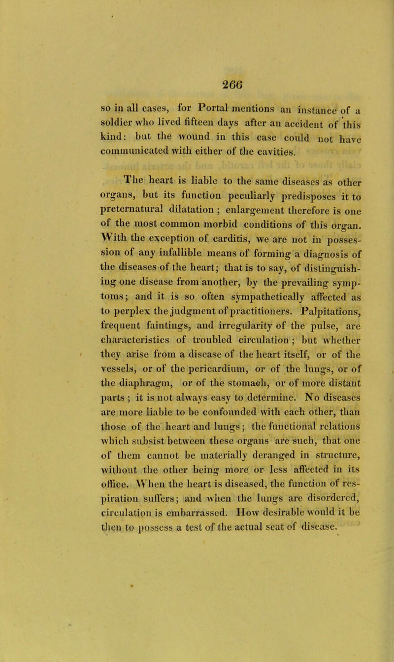 so in all cases, for Portal mentions an instance of a soldier who lived fifteen days after an accident of this kind: hut the wound in this case could not have communicated with either of tlie cavities. The heart is liahle to the same diseases as other organs, but its function peculiarly predisposes it to preternatural dilatation ; enlargement therefore is one of the most common morbid conditions of this organ. With the exception of carditis, we are not in posses- sion of any infallible means of forming a diagnosis of the diseases of the heart; that is to say, of distinguish- ing one disease from another, by the prevailing symp- toms; and it is so often sympathetically affected as to perplex the judgment of practitionei's. Palpitations, frequent faintings, and irregularity of the pulse, are characteristics of troubled circulation ; but whether they arise from a disease of the heart itself, or of the vessels, or of the pericardium, or of the lungs, or of the diaphragm, or of the stomach, or of more distant parts ; it is not always easy to determine. No diseases are more liable to be confounded with each other, than those of the heart and lungs; the functional relations which subsist between these organs are such, that one of them cannot be materially deranged in structure, without the other being more or less affected in its office. When the heart is diseased, the function of res- piration suffers; and when the limgs are disordered, circulation is embarrassed. How desirable would it be then to possess a test of the actual seat of disease.