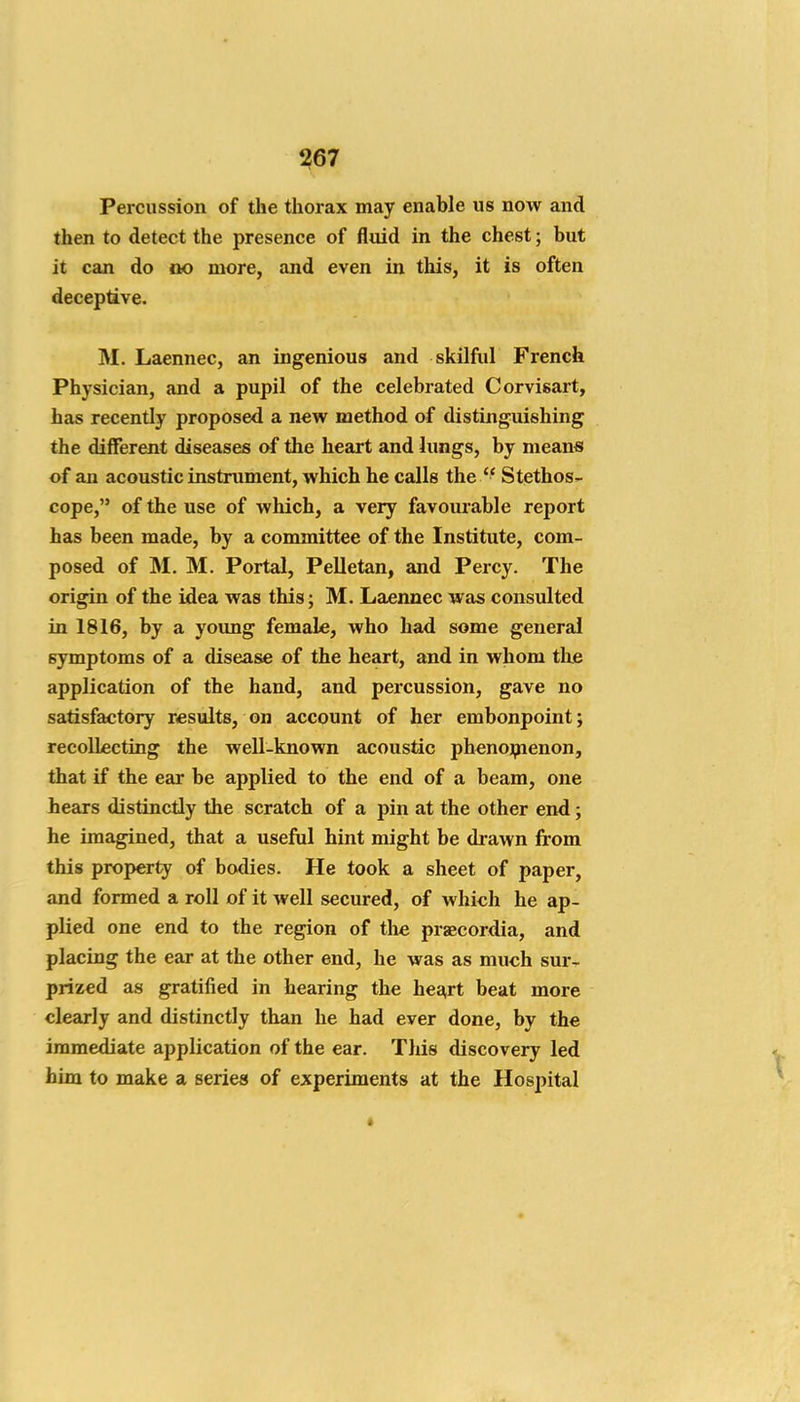Percussion of the thorax may enable us now and then to detect the presence of fluid in the chest; but it can do ao more, and even in this, it is often deceptive. M. Laennec, an ingenious and skilful French Physician, and a pupil of the celebrated Corvisart, has recently proposed a new method of distinguishing the different diseases of the heart and lungs, by means of an acoustic instrument, which he calls the  Stethos- cope, of the use of which, a very favoui'able report has been made, by a committee of the Institute, com- posed of M. M. Portal, Pelletan, and Percy. The origin of the idea was this; M. Laennec was consulted in 1816, by a young female, who had some general symptoms of a disease of the heart, and in whom the application of the hand, and percussion, gave no satisfactory results, on account of her embonpoint; recollecting the weU-known acoustic phenoipienon, that if the ear be applied to the end of a beam, one hears distinctly the scratch of a pin at the other end; he imagined, that a useful hint might be drawn fi'om this property of bodies. He took a sheet of paper, and formed a roll of it well secured, of which he ap- plied one end to the region of the praecordia, and placing the ear at the other end, he was as much sur- prized as gratified in hearing the hea,rt beat more clearly and distinctly than he had ever done, by the immediate application of the ear. This discovery led him to make a series of experiments at the Hospital
