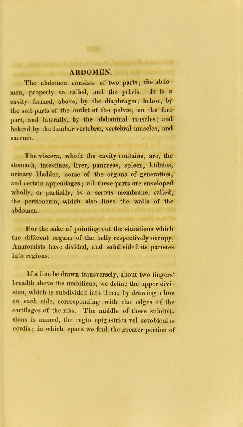 ABDOMEN. The abdomen consists of two parts; the abdo- men, properly so called, and the pelvis. It is a cavity formed, above, by the diaphragm; below, by the soft pai ts of the outlet of the pelvis; on the fore part, aiid laterally, by the abdominal muscles; and behind by the lumbar vertebrae, vertebral muscles, and sacrum. The viscera, which the cavity contains, are, the stomach, intestines, liver, pancreas, spleen, kidnies, urinary bladder, some of the organs of generation, and certain appendages; all these parts are enveloped wholly, or partially, by a serous membrane, called, the peritoneum, which also lines the walls of the' abdomen. For the sake of pointing out the situations which the different organs of the belly respectively occupy, Anatomists have divided, and subdivided its parietes into regions. If a line be drawn transversely, about two fingers' breadth above the umbilicus, we define the upper divi- sion, wliich is subdivided into three, by drawing a line on each side, corresponding with the edges of the cartilages of the ribs. The middle of these subdivi- sions is named, the regio epigastrica vel scrobiculus cordis; in which space we find the greater portion of