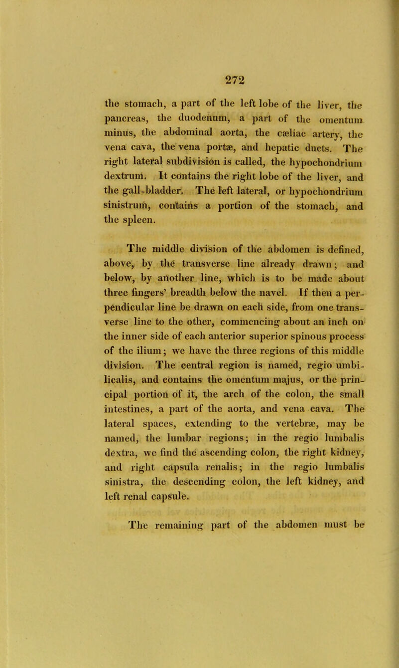 the stomach, a part of tlie left lobe of the liver, the pancreas, the duodenum, a part of the omentum minus, the abdominal aorta, the caeliac artery, the vena cava, the vena portse, and hepatic ducts. The right lateral subdivision is called, the hypochondrium dexti-uni. It contains the right lobe of the liver, and the gall-bladder. The left lateral, or hypochondrium sinistruih^ contains a portion of the stomach, and the spleen. The middle division of the abdomen is defined, above, by the transverse line already di-awn; and below, by another line, which is to be made about three fingers' breadth below the navel. If then a per- pendicular line be drawn on each side, fi-om one trans- verse line to the other, commencing about an inch on the inner side of each antei'ior superior spinous process of the ilium; we have the three regions of this middle division. The central region is named, regio umbi- licalis, and contains the omentum majus, or the prin- cipal portion of it, the arch of the colon, the small intestines, a part of the aorta, and vena cava. The lateral spaces, extending to the vertebrae, may be named, the lumbar regions; in the regio lumbalis dextra, we find the ascending colon, the right kidney, and right capsula renalis; in the regio lumbalis sinistra, the descending colon, the left kidney, and left renal capsule. The remaining jjart of the abdomen must be