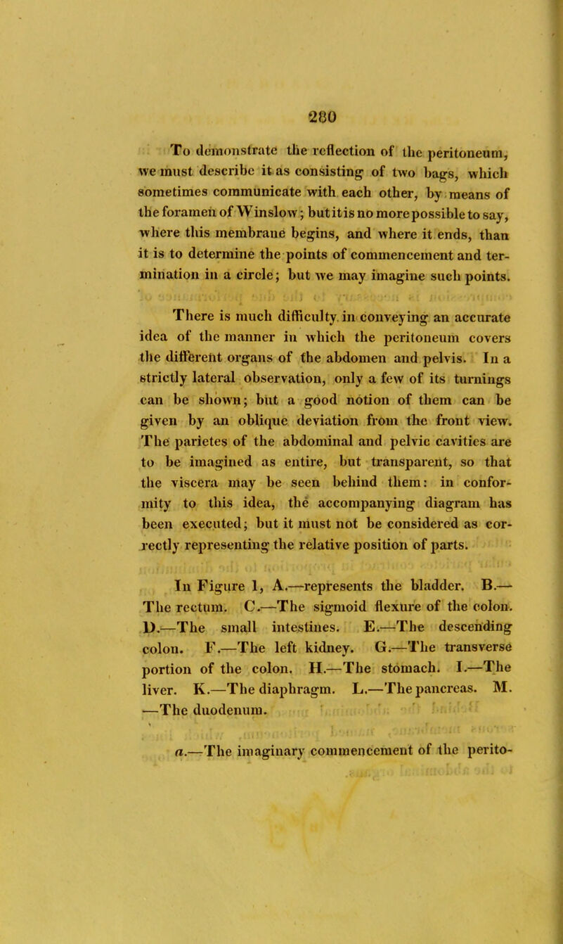 To demonstrate the reflection of the peritoneum, we must describe it as consisting of two bags, which sometimes communicate with each other, by means of the forameii of Winslow; but it is no more possible to say, wliere this membrane begins, and where it ends, than it is to determine the points of commencement and ter- mination in a circle; but we may imagine such points. There is much difficulty, in conveying an accurate idea of the manner in which the pei'itoneum covers the ditFerent organs of the abdomen and pelvis. In a strictly lateral observation, only a few of its turnings can be shown; but a good notion of them can be given by an oblique deviation from the front view. The parietes of the abdominal and pelvic cavities are to be imagined as entire, but transparent, so that the viscera may be seen behind them: in confor- mity to this idea, the accompanying diagram has been executed; but it must not be considered as cor- rectly representing the relative position of parts. In Figure I, A.—represents tlie bladder. B.— The rectum. C.—The sigmoid flexure of the colon. li).—The small intestines. E.—The descending colon. F.—The left kidney. G.—The transverse portion of the colon. H.—The stOmach. I.—The liver. K.—The diaphragm. L.—The pancreas. M. —The duodenum. rt.—The imaginary commencement of the perito-