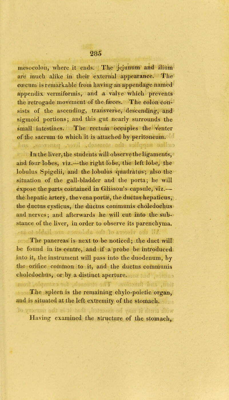 mesocolon, ^vhere it ends. The jejunum and ilium are much alike in their external appearance. The ccecum is remarkable from having' an appendage named appendix vermiformis, and a valve which prevents the retrosrade movement of the faeces. The colon con- sists of the ascending, transverse, descending, and sigmoid portions; and this gut nearly surrounds the small intestines. The rectum occupies the venter of the sacrum to which it is attached by peritoneum. In the liver, the students will observe the ligaments, and four lobes, viz.—the right lobe, the left lobe, the lobulus Spigelii, and the lobulus quadratus ; also the situation of the gall-bladder and the porta; he will expose the pai'ts contained in Glisson's capsule, viz.— the hepatic artery, the vena portaj, the ductus hepaticus, the ductus cysticus, the ductus communis choledochus and nerves; and afterwards he will cut into the sub- stance of the liver, in order to observe its parenchyma. ; The pancreas is next to be noticed; the duct willl be found in its centre, and if a probe be introduced into it, the instrument will pass into the duodenum, by the orifice common to it, and the ductus communis choledochus, or by a distinct aperture. The spleen is the remaining chylo-poietic organ, and is situated at the left extremity of the stomach. Having examined the structure of the stomach,
