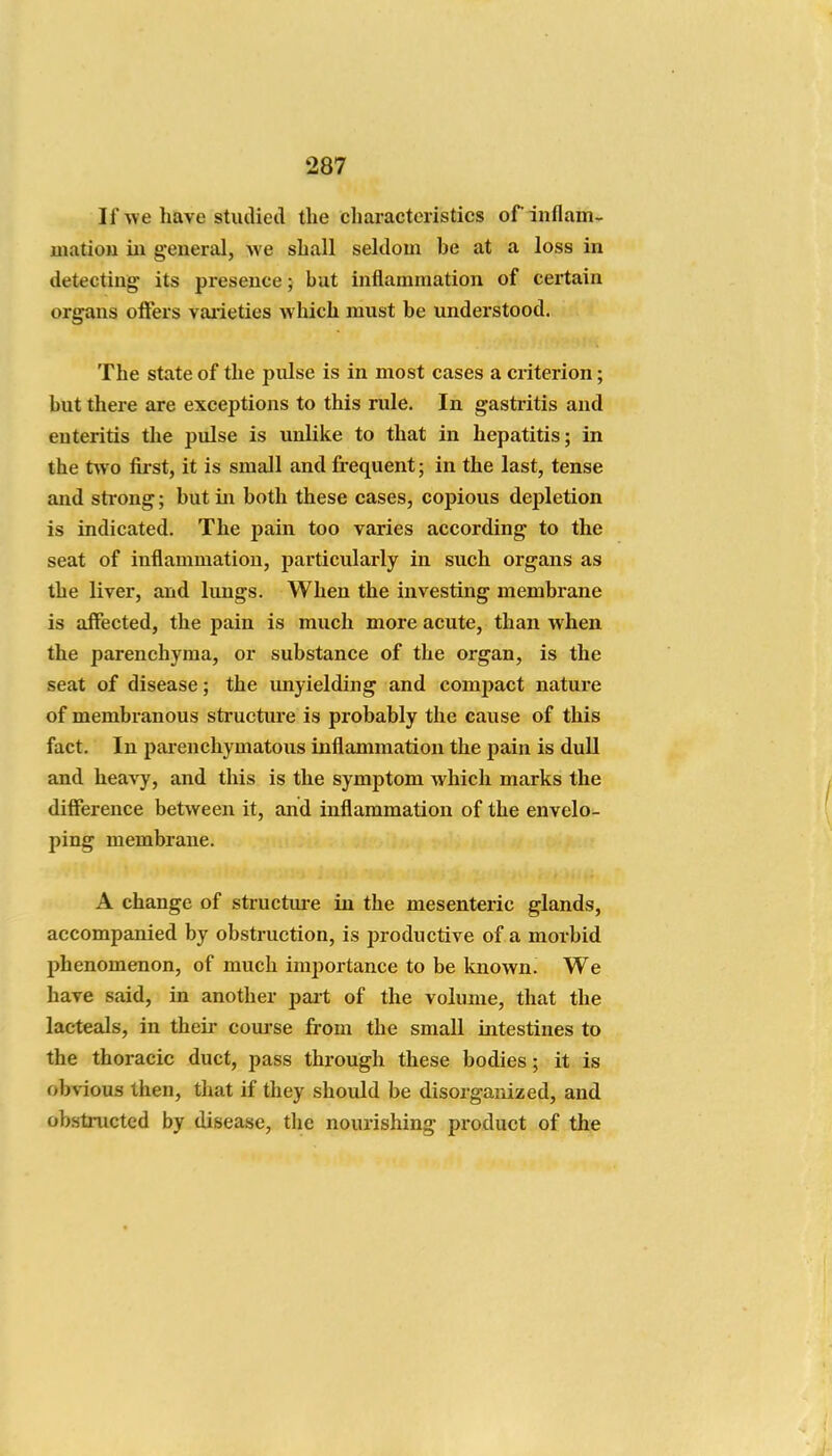 If y/e have studied the characteristics of inflam- luatiou iu general, we shall seldom be at a loss in detecting its presence; but inflammation of certain organs ofters vaiieties which must be understood. The state of the pxilse is in most cases a criterion; but there are exceptions to this rule. In gastritis and enteritis the pulse is unlike to that in hepatitis; in the two first, it is small and frequent; in the last, tense and strong; but in both these cases, copious depletion is indicated. The pain too varies according to the seat of inflammation, particularly in such organs as the liver, and lungs. When the investing membrane is affected, the pain is much more acute, than when the parenchyma, or substance of the organ, is the seat of disease; the unyielding and compact nature of membranous structure is probably the cause of this fact. In parenchymatous inflammation the pain is dull and heavy, and this is the symptom which marks the difference between it, and inflammation of the envelo- ping membrane. A change of structm-e in the mesenteric glands, accompanied by obstruction, is productive of a morbid jihenomenon, of much importance to be known. We have said, in another pait of the volume, that the lacteals, in their com-se from the small intestines to the thoracic duct, pass through these bodies; it is obvious then, that if they should be disorganized, and obstructed by disease, the nourishing product of the
