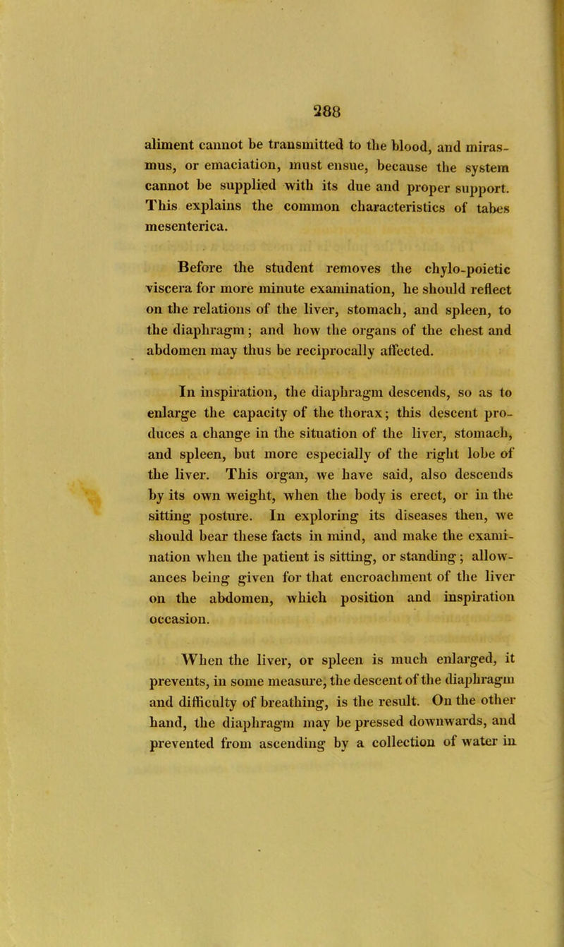 aliment cannot be transmitted to tlie blood, and miras- mus, or emaciation, must ensue, because the system cannot be supplied with its due and proper support. This explains the common characteristics of tabes mesenterica. Before the student removes the chylo-poietic viscera for more minute examination, he should reflect on the relations of the liver, stomach, and spleen, to the diaphragm; and how the organs of the chest and abdomen may thus be reciprocally affected. In inspiration, the diaphragm descends, so as to enlarge the capacity of the thorax; this descent pro- duces a change in the situation of the liver, stomach, and spleen, but more especially of the right lobe of the liver. This organ, we have said, also descends by its own weight, when the body is erect, or in the sitting posture. In exploring its diseases then, we should bear these facts in mind, and make the exami- nation when the patient is sitting, or standing; allow- ances being given for that encroachment of the liver on the abdomen, which position and inspiration occasion. When the liver, or spleen is much enlarged, it prevents, in some measm-e, the descent of the diaphragm and difficulty of breathing, is the result. On the other hand, the diaphragm may be pressed downwards, and prevented from ascending by a collection of water in