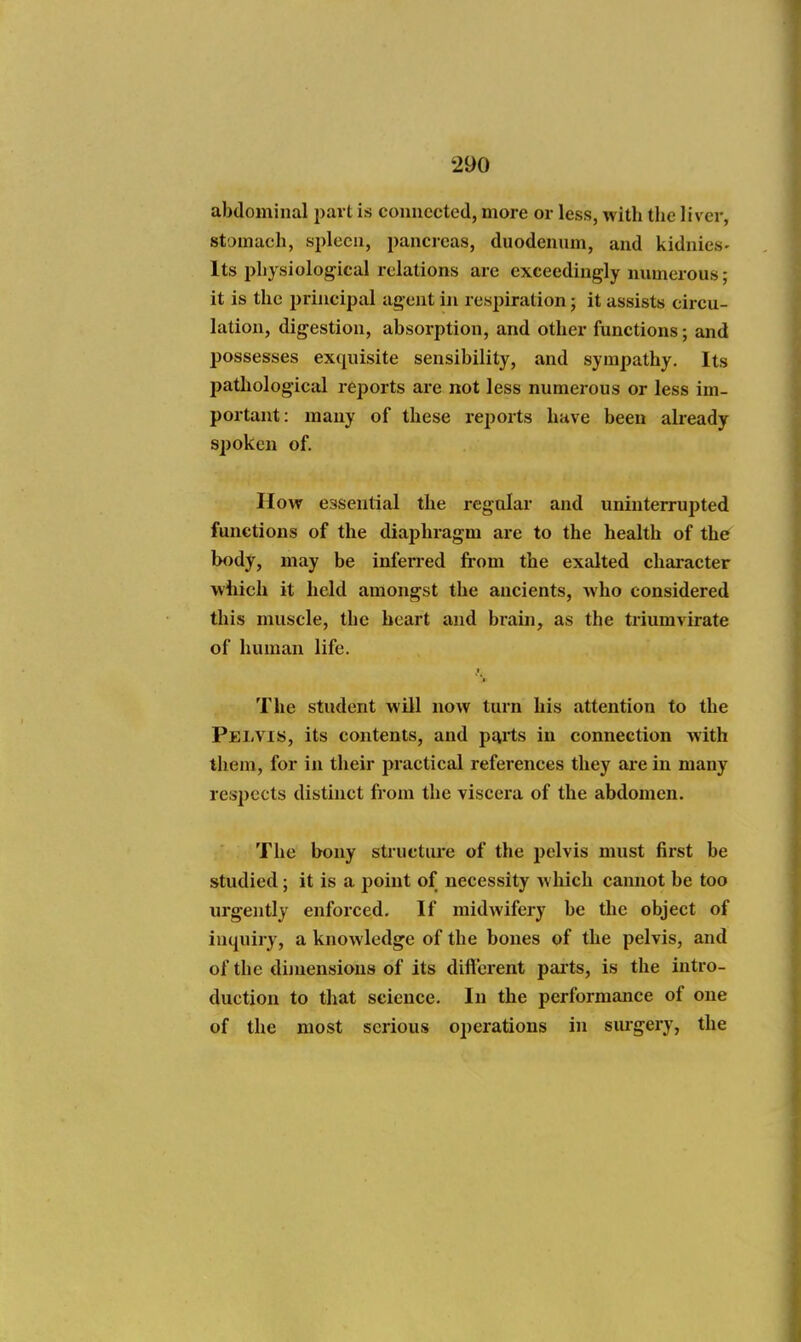 abdominal part is connected, more or less, with the liver, stomach, spleen, pancreas, duodennm, and kidnies- Its physiological I'clations are exceedingly numerous; it is the principal agent in respiration; it assists circu- lation, digestion, absorption, and other functions; and possesses exquisite sensibility, and sympathy. Its pathological reports are not less numerous or less im- portant: many of these i-eports have been already spoken of. How essential the regular and uninterrupted functions of the diaphragm are to the health of the body, may be infen-ed from the exalted character which it held amongst the ancients, who considered this muscle, the heart and brain, as the triumvirate of human life. The student will now turn his attention to the Pelvis, its contents, and pjirts in connection with them, for in their practical references they ai-e in many resi)ects distinct from the viscera of the abdomen. The bony structure of the pelvis must first be studied; it is a point of necessity Avhich cannot be too urgently enforced. If midwifery be the object of inquiry, a knowledge of the bones of the pelvis, and of the dimensions of its difl'erent paits, is the intro- duction to that science. In the performance of one of the most serious operations in siugery, the