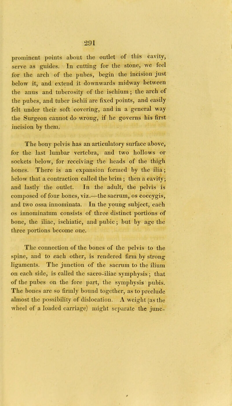 prominent points about the outlet of this cavity, serve as guides. In cutting for the stone, we feel for the arch of the pubes, begin the incision just below it, and extend it downwards midway between the anus and tuberosity of the ischium; the arch of the pubes, and tuber ischii are fixed points, and easily felt under their soft covering, and in a general way the Surgeon cannot do wrong, if he governs his first incision by them. The bony pelvis has an articulatory surface above, for the last lumbar vertebra, and two hollows or sockets below, for receiving the heads of the thigh bones. There is an expansion formed by the ilia; below that a contraction called the brim; then a cavity, and lastly the outlet. In the adult, the pelvis is composed of four bones, viz.—the sacrum, os coccygis, and two ossa innominata. In the young subject, each OS innominatum consists of three distinct portions of bone, the iliac, ischiatic, and pubic; but by age the three portions become one. The connection of the bones of the pelvis to the spine, and to each other, is rendered firm by strong ligaments. The junction of the sacrum to the ilium on each side, is called the sacro-iliac symphysis; that of the pubes on the fore part, the symphysis pubis. The bones are so firmly bound together, as to preclude almost the possibility of dislocation. A weight (as the wheel of a loaded carriage) might separate the juuc-