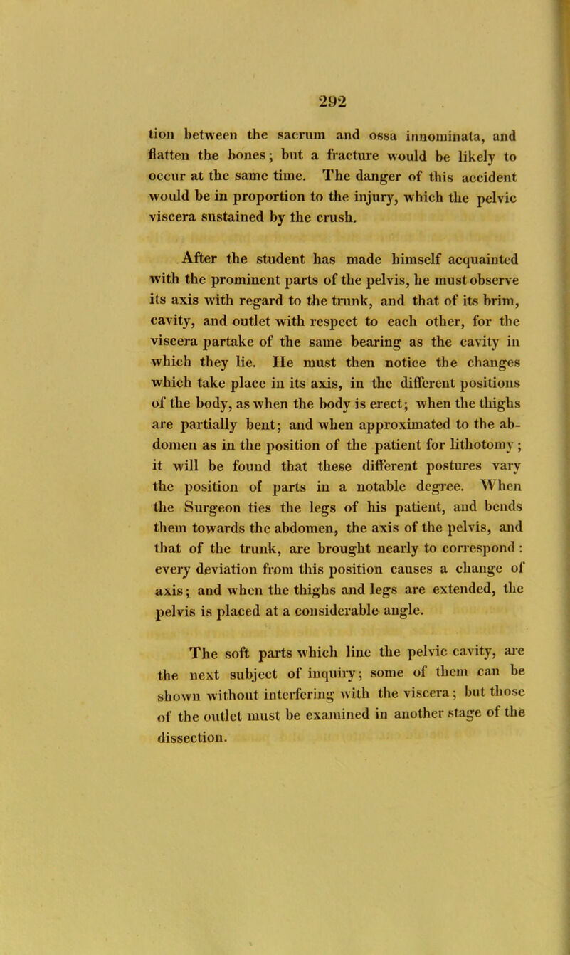tion between the sacrum and ossa innoniinata, and flatten the bones; but a fracture would be likely to occur at the same time. The danger of this accident would be in proportion to the injur}', which the pelvic viscera sustained by the crush. After the student has made himself acquainted with the prominent parts of the pelvis, he must observe its axis with regard to the trunk, and that of its brim, cavity, and outlet with respect to each other, for the viscera partake of the same bearing as the cavity in which they lie. He must then notice the changes which take place in its axis, in the different positions of the body, as when the body is erect; when the thighs are partially bent; and when approximated to the ab- domen as in the position of the patient for lithotomy ; it will be found that these different postures vary the position of parts in a notable degree. When the Sui-geon ties the legs of his patient, and bends them towards the abdomen, the axis of the pelvis, and that of the trunk, are brought nearly to correspond : every deviation from this position causes a change of axis; and when the thighs and legs are extended, the pelvis is placed at a considerable angle. The soft parts which line tlie pelvic cavity, ai-e the next subject of inquiiy; some of them can be shown without interfering with the viscera; but those of the outlet must be examined in another stage of the dissection.