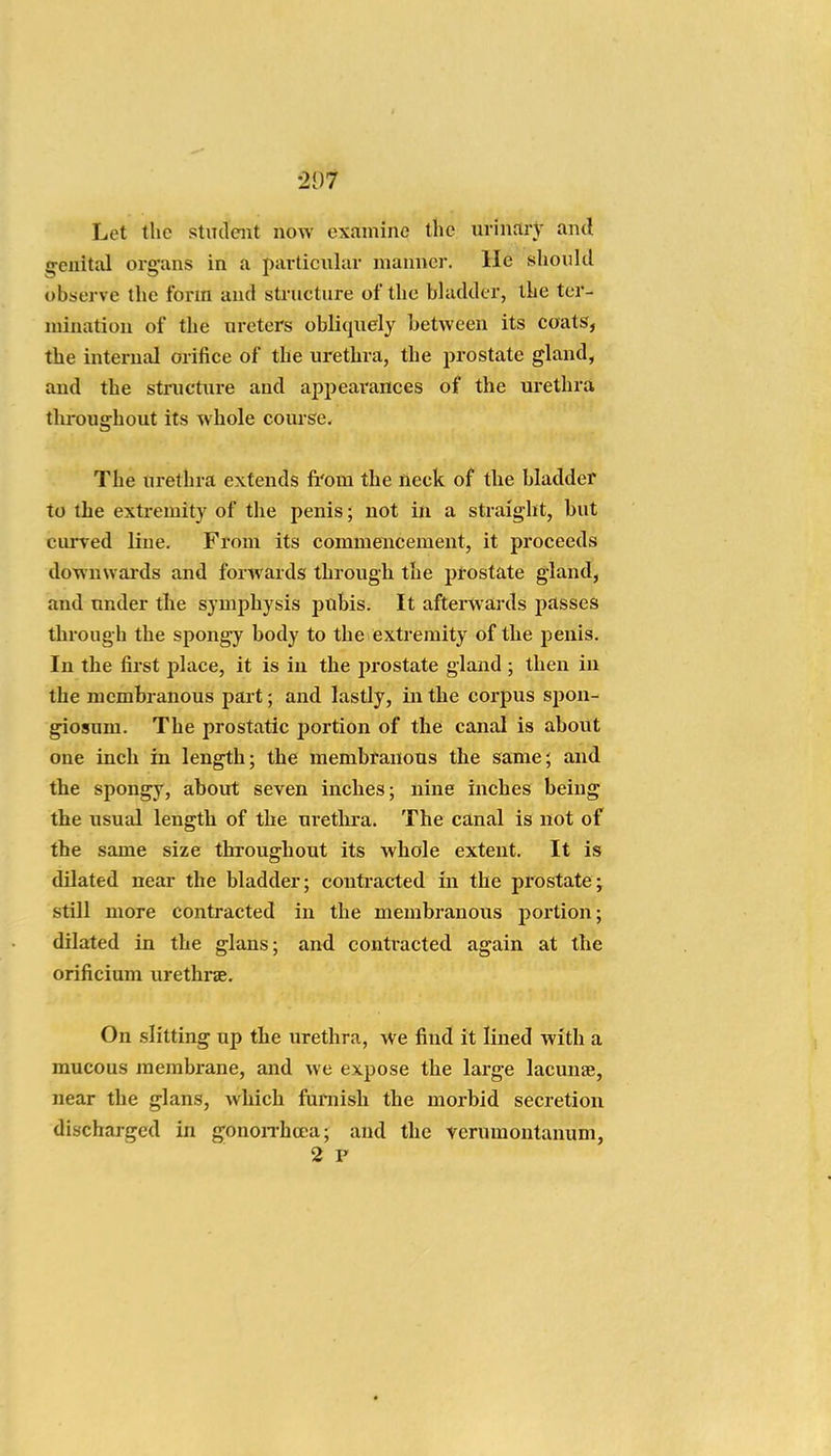 •207 Let the stiuleiit now examine the urinary and g^enital organs in a particular manner. He should observe the form and sti-ucture of the bhukler, the ter- mination of the ureters obliquely between its coats, the internal orifice of the urethra, the prostate gland, and the structure and appearances of the urethra throughout its whole coui-se. The urethra extends fi'om the neck of the bladder to the extremity of the penis; not in a straight, but curved line. From its commencement, it proceeds downwards and forwards through the prostate gland, and under the symphysis pubis. It afterwards passes through the spongy body to the extremity of the penis. In the first place, it is in the prostate gland ; then in the membranous part; and lastly, in the corpus spon- giosum. The prostatic portion of the canal is about one inch in length; the membranous the same; and the spongy, about seven inches; nine inches being the usual length of the urethra. The canal is not of the same size throughout its whole extent. It is dilated near the bladder; contracted In the prostate; still more contracted in the membranous portion; dilated in the glans; and conti-acted again at the orificium urethrae. On slitting up the urethra, we find it lined with a mucous membrane, and we expose the large lacunas, near the glans, which furnish the morbid secretion discharged in gonoiThcea; and the Verumontanum, 2 F