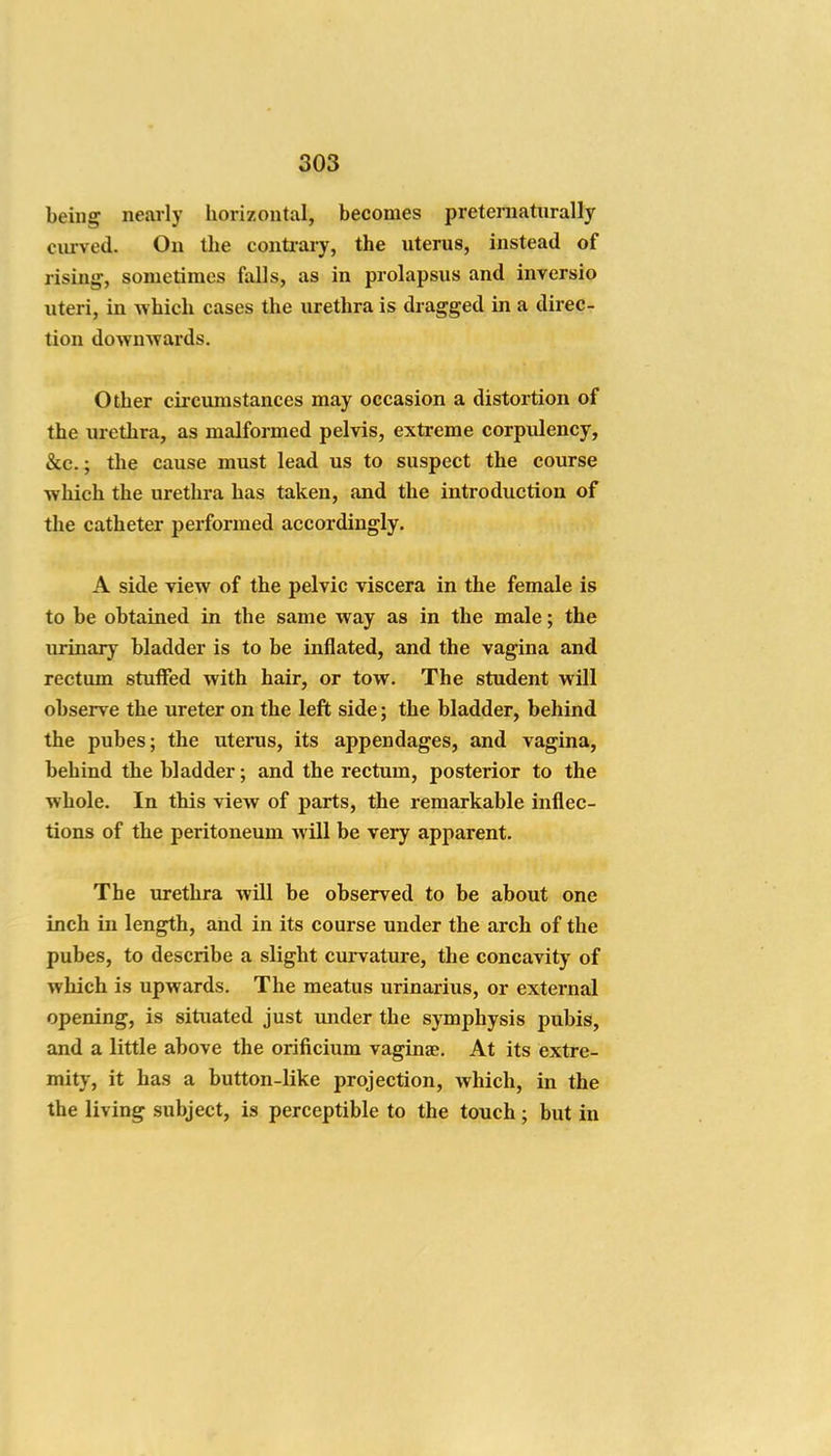 being nearly horizontal, becomes pretematnrally curved. On the contiary, the uterus, instead of rising, sometimes falls, as in prolapsus and inversio uteri, in which cases the urethra is dragged in a direc- tion down^vards. Other circumstances may occasion a distortion of the urethra, as malformed pelvis, extreme corpulency, &c.; the cause must lead us to suspect the course which the urethra has taken, and the introduction of the catheter performed accordingly. A side view of the pelvic viscera in the female is to be obtained in the same way as in the male; the urinary bladder is to be inflated, and the vagina and rectum stuffed with hair, or tow. The student will observe the ureter on the left side; the bladder, behind the pubes; the uterus, its appendages, and vagina, behind the bladder; and the rectum, posterior to the whole. In this view of parts, the remarkable inflec- tions of the peritoneum will be very apparent. The urethra will be observed to be about one inch in length, and in its course under the arch of the pubes, to describe a slight curvature, the concavity of which is upwards. The meatus urinarius, or external opening, is situated just under the symphysis pubis, and a little above the orificium vaginae. At its extre- mity, it has a button-like projection, which, in the the living subject, is perceptible to the touch ; but in