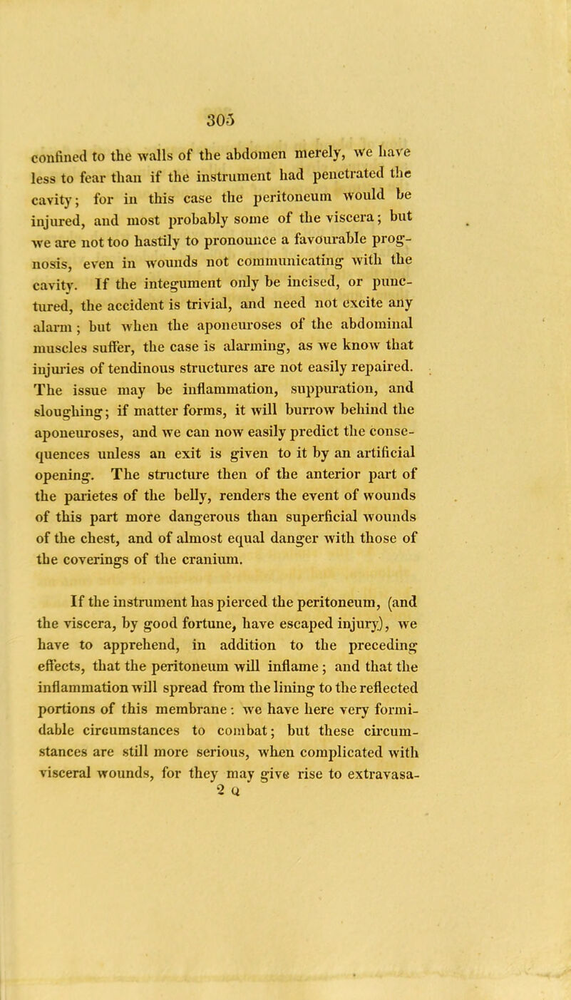 confined to the walls of the abdomen merely, we have less to fear than if the instrument had penetrated the cavity; for in this case the peritoneum would be injured, and most probably some of the viscera; but we are not too hastily to pronomice a favourable prog- nosis, even in wounds not communicating Avith the cavity. If the integument only be incised, or punc- tured, the accident is trivial, and need not excite any alarm ; but when the aponeuroses of the abdominal muscles sulFer, the case is alai-ming, as we know that injuj ies of tendinous structures are not easily repaired. The issue may be inflammation, suppuration, and sloughing; if matter forms, it will burrow behind the aponeuroses, and we can now easily predict the conse- quences unless an exit is given to it by an artificial opening. The structure then of the anterior part of the parietes of the belly, renders the event of wounds of this part more dangerous than superficial wounds of the chest, and of almost equal danger with those of the coverings of the cranium. If the instrument has pierced the peritoneum, (and the viscera, by good fortune, have escaped injur}^, we have to apprehend, in addition to the preceding effects, that the peritoneum will inflame ; and that the inflammation will spread from the lining to the reflected portions of this membrane: we have here very formi- dable circumstances to combat; but these circum- stances are still more serious, when complicated with visceral wounds, for they may give rise to extravasa- 2 Q