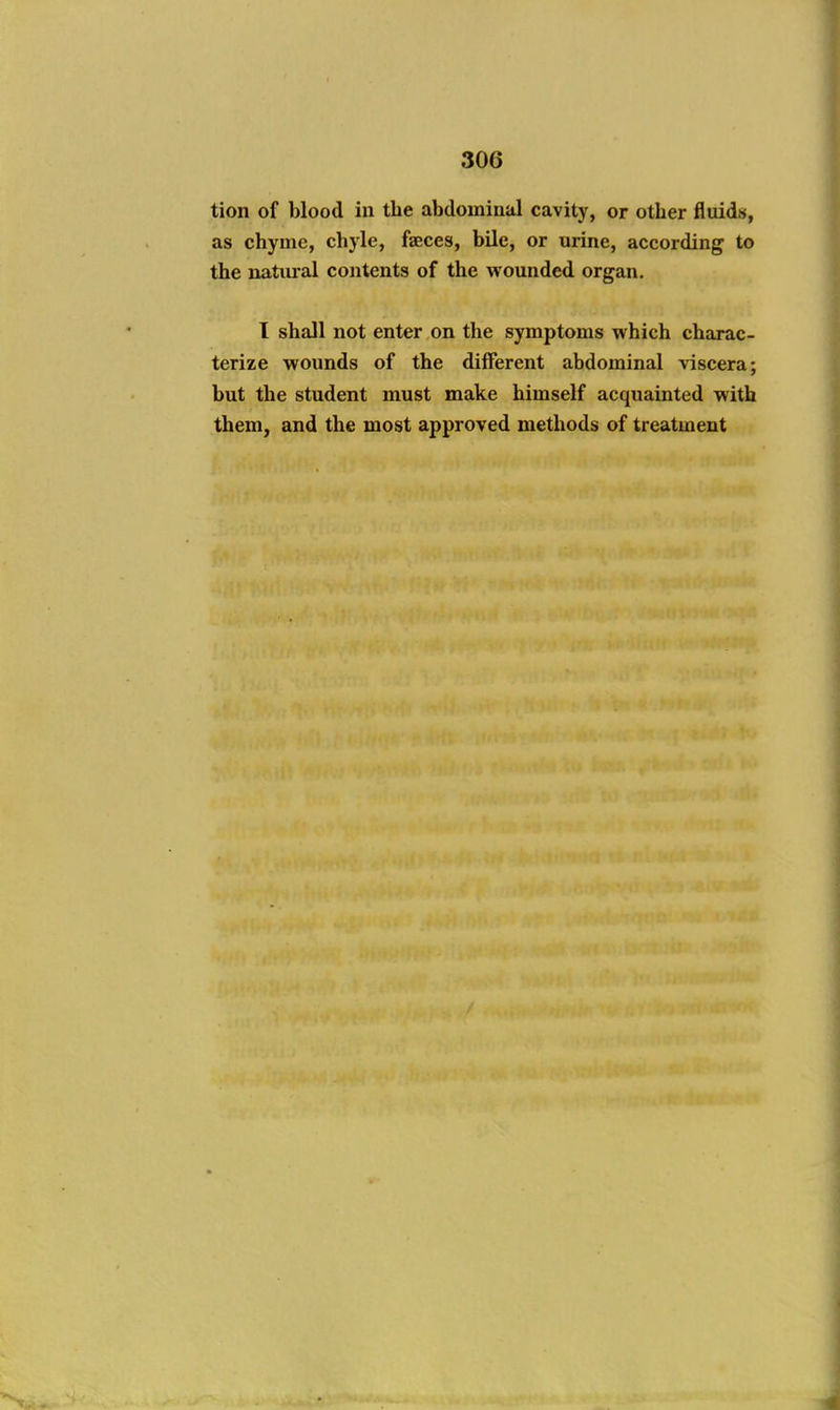 tion of blood in the abdominal cavity, or other fluids, as chyme, chyle, faeces, bile, or urine, according to the natural contents of the wounded organ. I shall not enter on the symptoms which charac- terize wounds of the different abdominal viscera; but the student must make himself acquainted with them, and the most approved methods of treatment