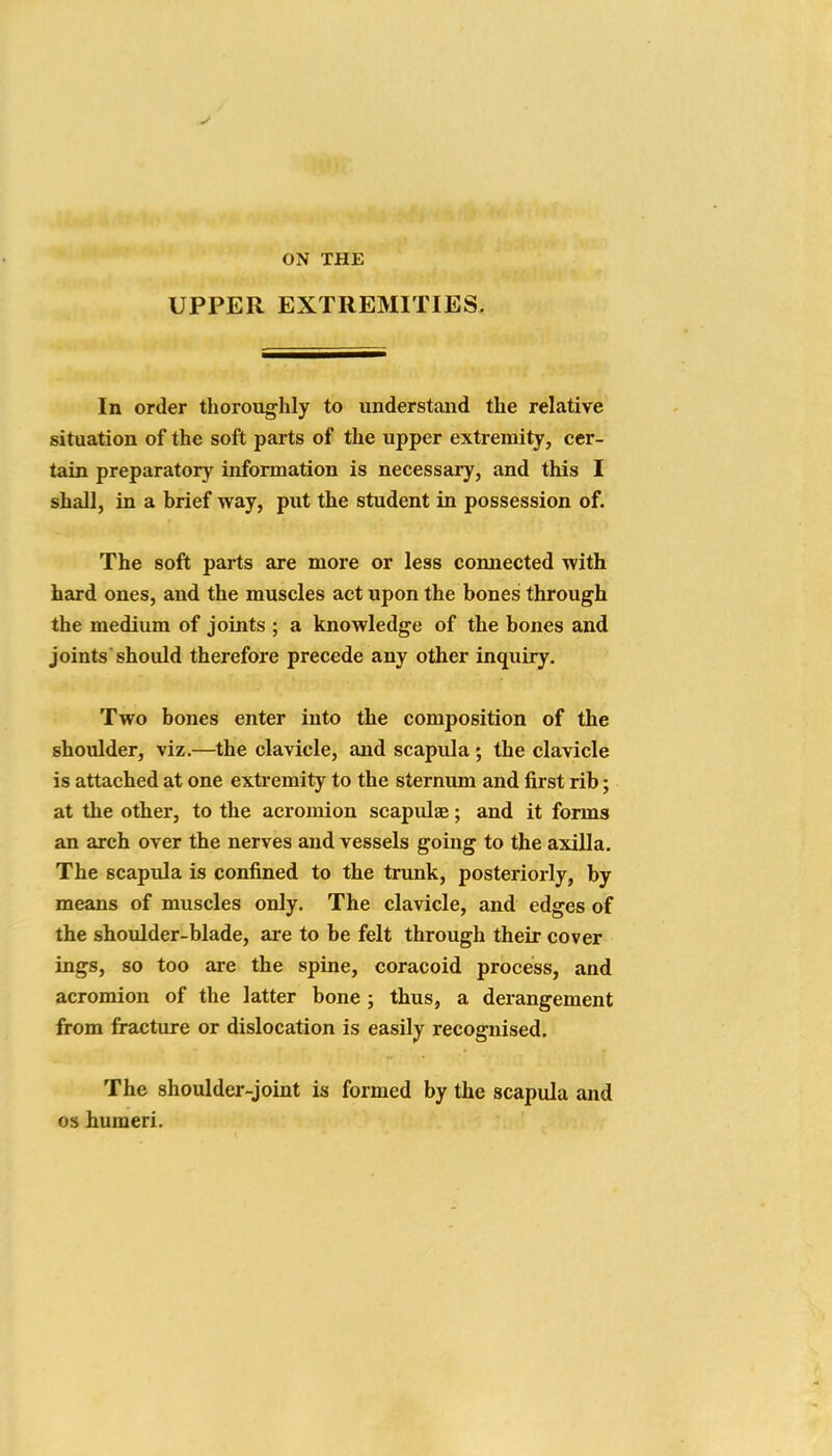 ON THE UPPER EXTREMITIES In order thoroughly to understand the relative situation of the soft parts of the upper extremity, cer- tain preparatory information is necessary, and this I shall, in a brief way, put the student in possession of. The soft parts are more or less connected with hard ones, and the muscles act upon the bones through the medium of joints ; a knowledge of the bones and joints should therefore precede any other inquiry. Two bones enter into the composition of the shoulder, viz.—the clavicle, and scapula; the clavicle is attached at one exti'emity to the sternum and first rib; at the other, to the acromion scapulae; and it forms an arch over the nerves and vessels going to the axilla. The scapula is confined to the trunk, posteriorly, by means of muscles only. The clavicle, and edges of the shoulder-blade, are to be felt through their cover ings, so too are the spine, coracoid process, and acromion of the latter bone ; thus, a derangement from fracture or dislocation is easily recognised. The shoulder-joint is formed by the scapula and OS humeri.