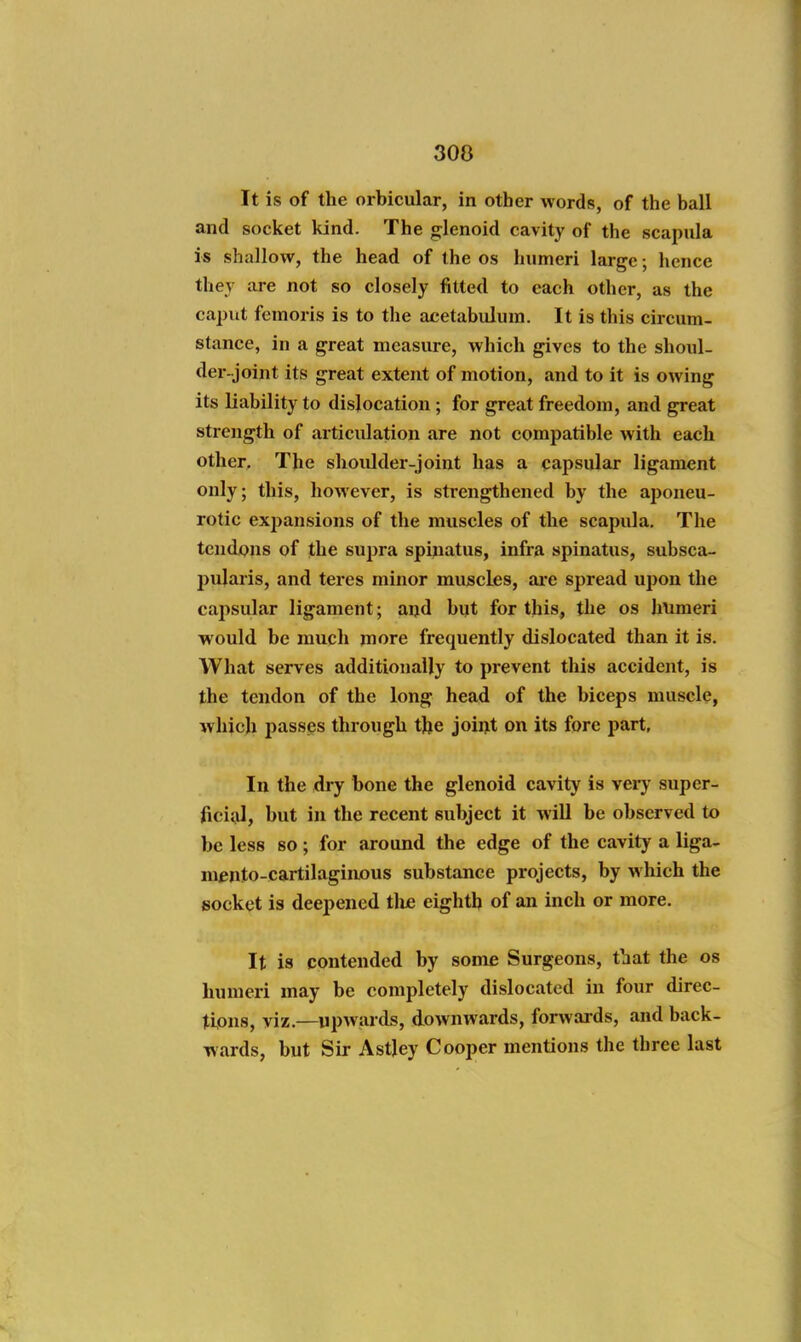 300 It is of the orbicular, in other words, of the ball and socket kind. The glenoid cavity of the scapula is shallow, the head of the os humeri large; hence they are not so closely fitted to each other, as the caput feraoris is to the acetabulum. It is this circum- stance, in a great measure, which gives to the shoul- der-joint its great extent of motion, and to it is owing its liability to dislocation ; for great freedom, and great strength of articulation are not compatible with each other. The shoulder-joint has a capsular ligament only; this, however, is strengthened by the aponeu- rotic expansions of the muscles of the scapula. The tendons of the supra spinatus, infra spinatus, subsca- pularis, and teres minor muscles, are spread upon the capsular ligament; aijd bijt for this, the os humeri would be much more frequently dislocated than it is. What serves additionally to prevent this accident, is the tendon of the long head of the biceps muscle, which passes through the joii>t on its fore part. In the dry bone the glenoid cavity is very super- ficial, but in the recent subject it will be observed to be less so; for around the edge of the cavity a liga- mento-cartilaginous substance projects, by which the socket is deepened tliie eighth of an inch or more. It is contended by some Surgeons, tliat the os humeri may be completely dislocated in four direc- tions, viz.—upwards, downwards, forwards, and back- wards, but Sir Astley Cooper mentions the three last