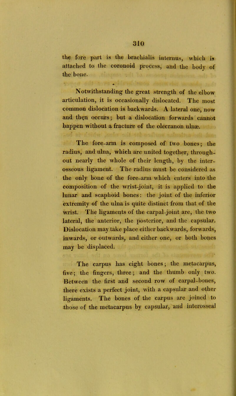 the fore part is the brachialis interims, which is attached to the coronoid process, and the body of the bone. Notwithstanding the great strength of the elbow articulation, it is occasionally dislocated. The most common dislocation is backwards. A lateral one, now and th^n occurs; but a dislocation forwards cannot happen without a fracture of the olecranon ulnae. The fore-arm is composed of two bones; the radius, and ulna, which are united together, through- out neaily the whole of their length, by the inter- osseous ligament. The radius must be considered as the only hone of the fore-arm which enters into the composition of the wrist-joint, it is applied to the lunar and scaphoid bones: the joint of the inferior extremity of the ulna is quite distinct from that of the wrist. The ligaments of the cai-pal-joint are, the two lateral, the anterior, the posterior, and the capsular. Dislocation may take place either backwards, forwai'ds, inwards, or outwards, and either one, or both bones may be displaced. The carpus has eight bones; the metacarpus, five; the fingers, three; and the thumb only two. Between the first and second row of carpal-bones, there exists a perfect joint, with a capsulai* and other ligaments. The bones of the carpus are joined to those of the metacarpus by capsular, and iiiterosseal