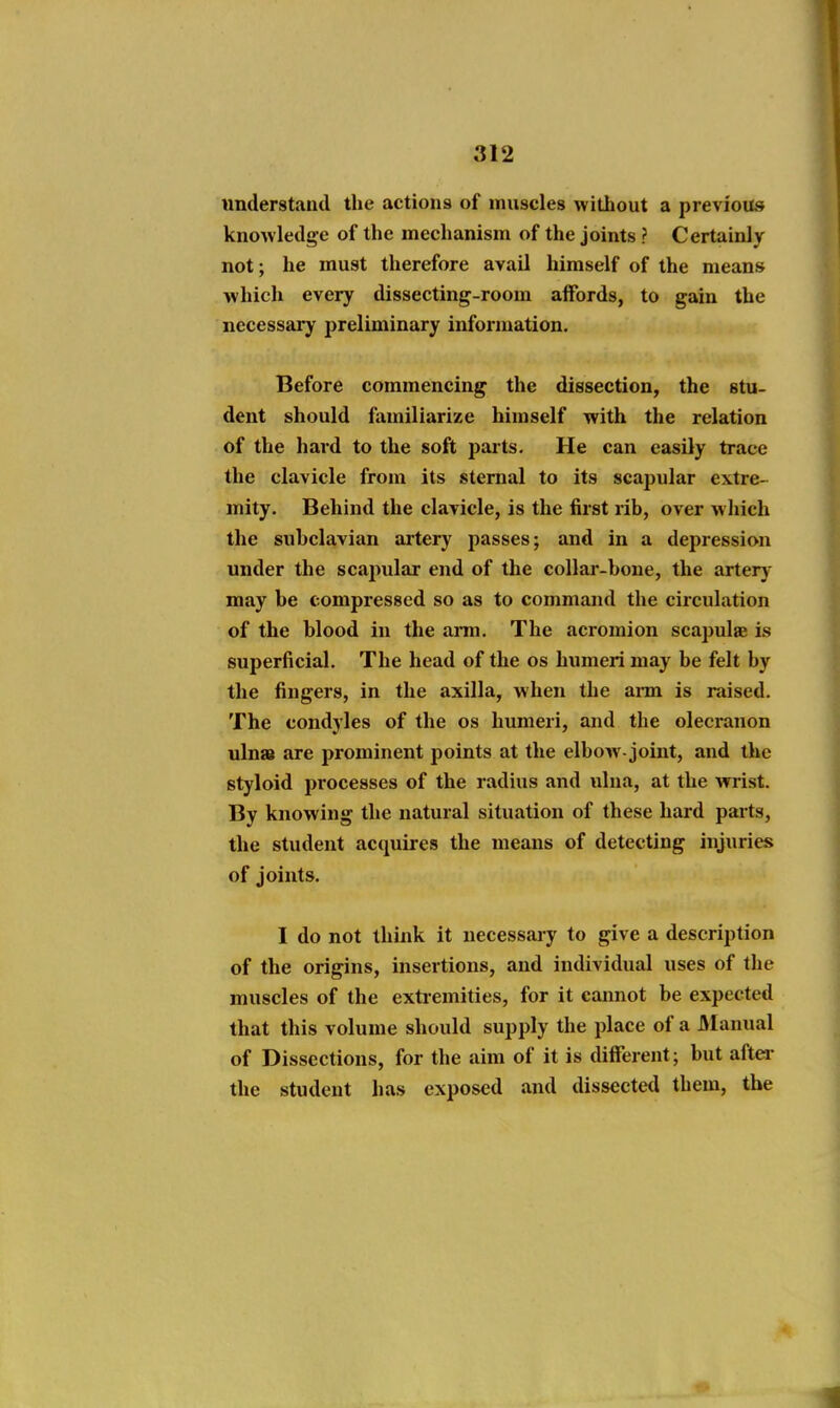 understand the actions of muscles without a previous knowledge of the mechanism of the joints ? Certainly not; he must therefore avail himself of the means which every dissecting-room affords, to gain the necessary preliminary information. Before commencing the dissection, the stu- dent should familiarize himself with the relation of the hard to the soft i)arts. He can easily trace the clavicle from its sternal to its scapular extre- mity. Behind the clavicle, is the first rib, over which the subclavian artery passes; and in a depression under the scaj^ular end of the collar-bone, the artery- may be compressed so as to command the circulation of the blood in the arm. The acromion scapulae is superficial. The head of the os humeri may be felt by the fingers, in the axilla, when the ai-m is raised. The condyles of the os humeri, and the olecranon ulna are prominent points at the elbow-joint, and the styloid processes of the radius and ulna, at the wrist. By knowing the natural situation of these hard parts, the student acquires the means of detecting injiiries of joints. I do not think it necessary to give a description of the origins, insertions, and individual uses of the muscles of the extremities, for it cannot be expected that this volume should supply the place of a Manual of Dissections, for the aim of it is different; but after the student has exposed and dissected them, the