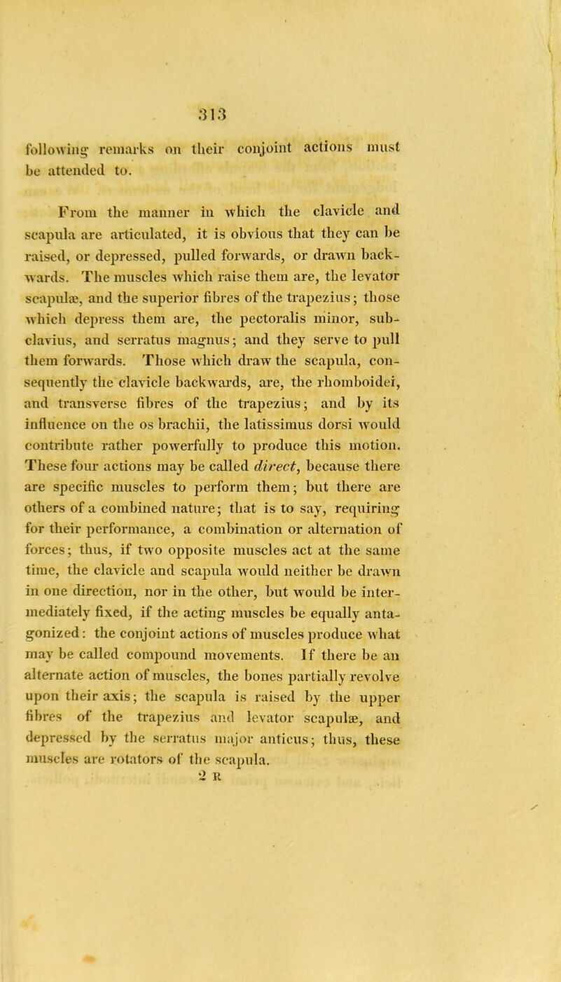 following- remarks on their conjoint actions must be attended to. From the manner in which the clavicle and scapula are articulated, it is obvious that they can be raised, or depressed, pulled forwards, or draAvn back- wards. The muscles which raise them are, the levator scapulae, and the superior fibres of the trapezius; those which depress them are, the pectoralis minor, sub- clavius, and serratus magnus; and they serve to pull them forwards. Those which draw the scapula, con- sequently the clavicle backwards, are, the rhomboidei, and transverse fibres of the trapezius; and by its influence on the os brachii, the latissimus dorsi would conti-ibute rather powerfully to jwoduce this motion. These four actions may be called direct, because there are specific muscles to perform them; but there are others of a combined nature; that is to say, requiring' for their performance, a combination or alternation of forces; thus, if two opposite muscles act at the same time, the clavicle and scapula would neither be drawn in one direction, nor in the other, but would be inter- mediately fixed, if the acting muscles be equally anta- gonized : the conjoint actions of muscles produce what may be called compound movements. If there be an alternate action of muscles, the bones partially revolve upon their axis; the scapula is raised by the upper fibres of the trapezius and levator scajJuliE, and depres.sed by the serratus major anticus; thus, these muscles are rotators of the scapula. '2 R