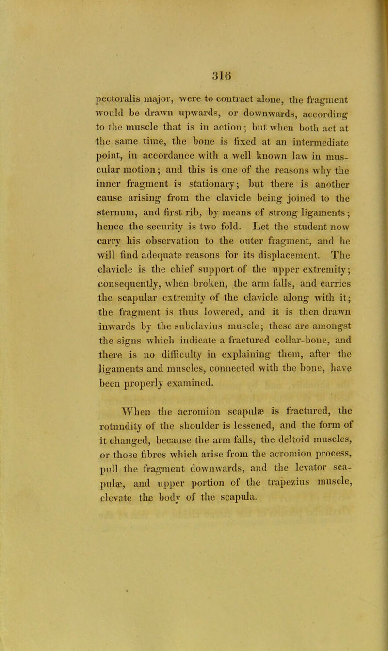 pcctoralis major, were to contract alone, the fragment would be drawn upwards, or downwards, according to the muscle that is in action; but when both act at the same time, the bone is fixed at an intermediate point, in accordance with a well known law in mus- cular motion; and this is one of the reasons why the inner fragment is stationary; but there is another cause arising from the clavicle being joined to the sternum, and first rib, by means of strong ligaments; hence the security is two-fold. Let the student now carry his observation to the outer fragment, and he will find adequate reasons for its displacement. The clavicle is the chief support of the upper extremity; consequently, when broken, the ann falls, and carries the scapular extremity of the clavicle along with it; the fragment is thus lowered, and it is then drawn inwards by the subclavius muscle; these are amongst the signs which indicate a fractured collar-bone, and there is no difficulty in explaining them, after the ligaments and muscles, connected with the bone, have been properly examined. When the acromion scapulae is fi-actured, the rotundity of the shoulder is lessened, and the form of it changed, because the arm falls, the deltoid muscles, or those fibres which arise from the acromion process, pull the fragment dowuAvards, and the levator sca- pulae, and upper portion of the trapezius muscle, elevate the body of the scapula.