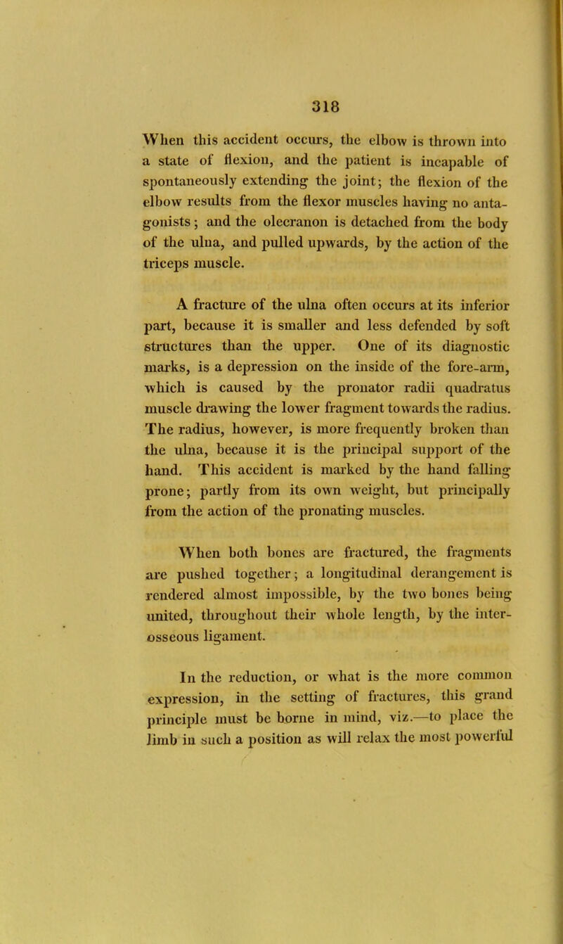 When this accident occurs, the elbow is thrown into a state of flexion, and the patient is incapable of spontaneously extending the joint; the flexion of the elbow results from the flexor muscles having no anta- gonists ; and the olecranon is detached from the body of the ulna, and pulled ujjwards, by the action of the triceps muscle. A fracture of the ulna often occurs at its inferior part, because it is smaller and less defended by soft 6tructm*es than the upper. One of its diagnostic maiks, is a depression on the inside of the fore-arm, which is caused by the pronator radii quadi-atus muscle drawing the lower fragment towards the radius. The radius, however, is more frequently broken than the ulna, because it is the princii^al supjiort of the hand. This accident is mai-ked by the hand falling prone; partly from its own weight, but principally from the action of the pronating muscles. When both bones are fractured, the fragments are pushed together; a longitudinal derangement is rendered almost impossible, by the two bones being united, throughout their Avhole length, by the inter- osseous ligament. In the reduction, or what is the more common expression, in the setting of fractures, tliis grand principle must be borne in mind, viz.—to place the limb in such a position as will relax the most powerful