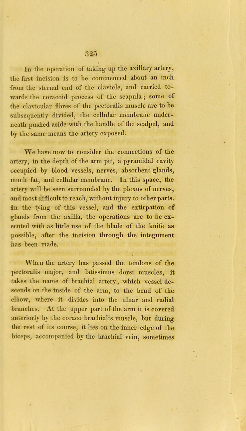 In the operation of taking up the axillaiy artery, the first incision is to be commenced about an inch from the sternal end of the clavicle, and carried to- wards the coracoid process of the scapula; some of the clavicular fibres of the jjectoralis muscle are to be subsequently divided, the cellular membrane under- neath pushed aside with the handle of the scalpel, and by the same means the artery exposed. We have now to consider the connections of the artery, in the depth of the arm pit, a pyramidal cavity occupied by blood vessels, nerves, absorbent glands, much fat, and cellular membrane. In this space, the artery will be seen suri'ounded by the plexus of nerves, and most difficult to reach, without injury to other parts. In the tying of this vessel, and the extii-pation of glands from the axilla, the operations are to be ex- ecuted with as little use of the blade of the knife as possible, after the incision through the integument has been made. When the artery has passed the tendons of the pectoralis major, and latissimus dorsi muscles, it takes the name of brachial artery; which vessel de- scends on the inside of the arm, to the bend of the elbow, where it divides into the ulnar and radial branches. At the upper part of the arm it is covered anteriorly by the coraco brachialis muscle, but duiing the rest of its course, it lies on the inner edge of the biceps, accompanied by the brachial vein, sometimes