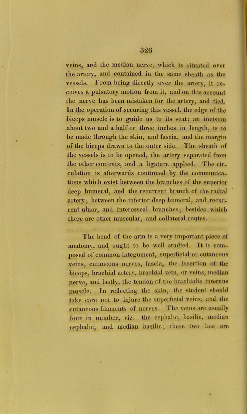 32G veins, and the median nerve, which is situated over the artery, and contained in the same sheath as the vessels. From being directly over the artery, it re- ceives a pulsatory motion from it, and on this account the nerve has been mistaken for the artery, and tied. In the operation of securing this vessel, the edge of the biceps muscle is to guide us to its seat; an incision about two and a half or three inches in length, is to be made through the skin, and fascia, and tlie margin of the biceps drawn to the outer side. The sheath of the vessels is to be opened, the artery separated from the other contents, and a ligature applied. The cir- culation is afterwards continued by the communica- tions which exist between the branches of the superior deep humeral, and the recurrent branch of tlie radial artery; between the inferior deep humeral, and recur- rent ulnar, and iuterosseal branches; besides which there are other muscular, and collateral routes. The bend of the arm is a very important piece of anatomy, and ought to be well studied. It is com- posed of common integument, superficial or cutaneous veins, cutaneous nerves, fascia, the insertion of the biceps, brachial artery, bracliial vein, or veins, median nerve, and lastly, the tendon of the brachialis internus muscle. In reflecting the skin, the student should take care not to injure the superficial veins, and the cutaneous filaments of nerves. The veins are usually four in number, viz.—the cephalic, basilic, median cephalic, and median basilic; these two last are