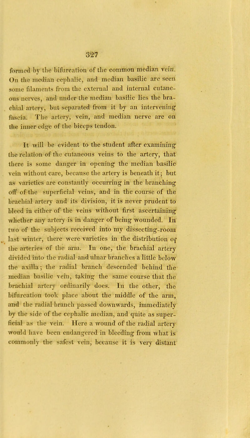 formed by the bifurcation of tlie common median yeirt. On tlie median cephalic, and median basilic are seen some fihiments from the external and internal cutane- ous nerves, and nnder the median basilic lies the bra- chial artery, but separated from it by an intervening fascia. The artery, vein, and median nerve are on the imier edge of the biceps tendon. It will be evident to the student after examining- the relation of the cutaneous veins to the artery, that there is some danger in opening the median basilic vein without care, because the artery is beneath it; but as varieties are constantly occurring in the branching off of the sujicrficial veins, and in the course of the brachial artery and its division, it is never prudent to bleed in either of the veins without first ascertaining' whether any arteiy is in danger of being wounded. In two of the subjects received into my dissecting-room last winter, there Avere varieties in the distribution Of the arteries of the arm. In one, the brachial artery divided into the radial and idnar branches a little below the axilla; the radial branch descended behind the median basilic vein, taking the same course that the brachial artery ordinarily does. In the other, the bifurcation took place about the middle of the arm, and the radial branch passed downwards, immediately by the side of the cephalic median, and quite as super- ficial as the vein. Here a wound of the radial artery would have been endangered in bleeding from what is commonly the safest vein, because it is very distant