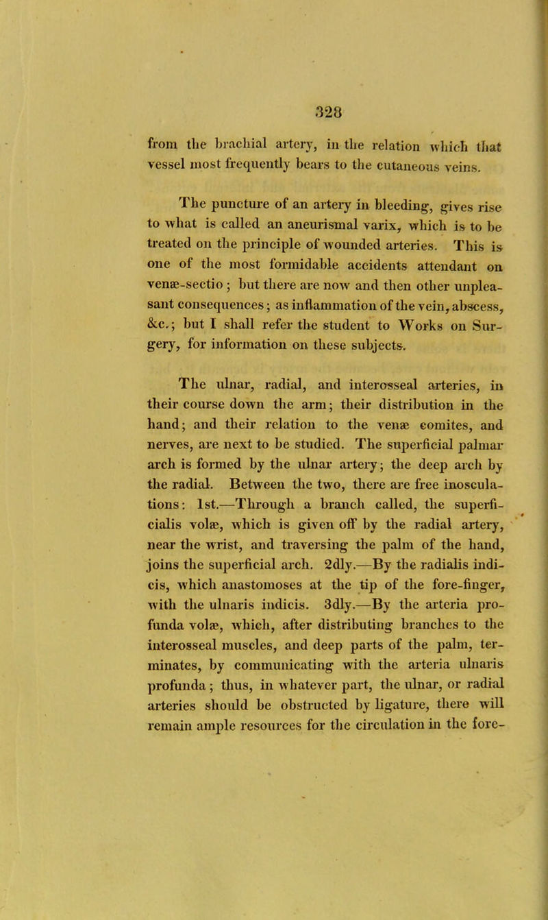 from the bi achial artery, in the relation which that vessel most frequently bears to the cutaneous veins. The punctui-e of an artery in bleeding, gives rise to what is called an aneurismal varix, which is to be treated on the principle of wounded arteries. This is one of the most formidable accidents attendant on venae-sectio ; but there arc now and then other unplea- sant consequences; as inflammation of the vein, abscess, &c.; but I shall refer the student to Works on Sur- gery, for information on these subjects. The ulnar, radial, and interosseal arteries, in their course down the arm; their distribution in the hand; and their relation to the venae eomites, and nerves, are next to be studied. The superficial palmar arch is formed by the ulnar artery; the deep arch by the radial. Between the two, there are free inoscula- tions; 1st.—Through a branch called, the superfi- cialis volae, which is given off by the radial artery, near the wrist, and traversing the palm of the hand, joins the superficial arch. 2dly.—By the radialis indi- cis, which anastomoses at the tip of the fore-finger, with the ulnaris indicLs. 3dly.—By the aiteria pro- funda volae, which, after distributing branches to the interosseal muscles, and deep parts of the palm, ter- minates, by communicating with the aiteria ulnaris profunda ; thus, in whatever part, the ulnar, or raditil arteries should be obstructed by ligatui-e, there will remain amj)le resources for the circulation in the fore-