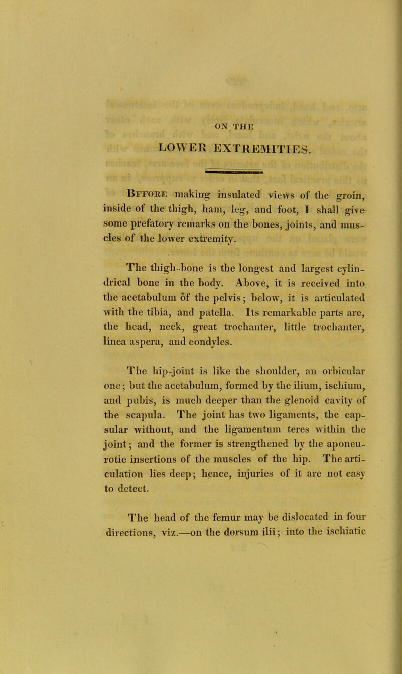 ON THE LOWER EXTREMITIES. Bffore making insulated views of the groin, inside of the thigh, ham, leg, and foot, I shall give some prefatoiy remarks on the bones, joints, and mus- cles of the lower extremity'. The thigh-bone is the longest and largest cylin- drical bone in the body. Above, it is received into the acetabulum of the pelvis; below, it is articulated with the tibia, and patella. Its remarkable parts are, the head, neck, great trochanter, little trochanter, linea aspera, and condyles. The hip-joint is like the shoulder, an orbicular one; but the acetabulum, formed by the ilium, ischium, and pubis, is much deeper than the glenoid cavity of the scapula. The joint has two ligaments, the cap- sular without, and the ligamentum teres within the joint; and the former is strengthened by the aponeu- rotic insertions of the muscles of the hip. The arti- culation lies deep; hence, injuries of it are not easy to detect. The head of the femur may be dislocated in four directions, vi/.—on the dorsum ilii; into the ischiatic