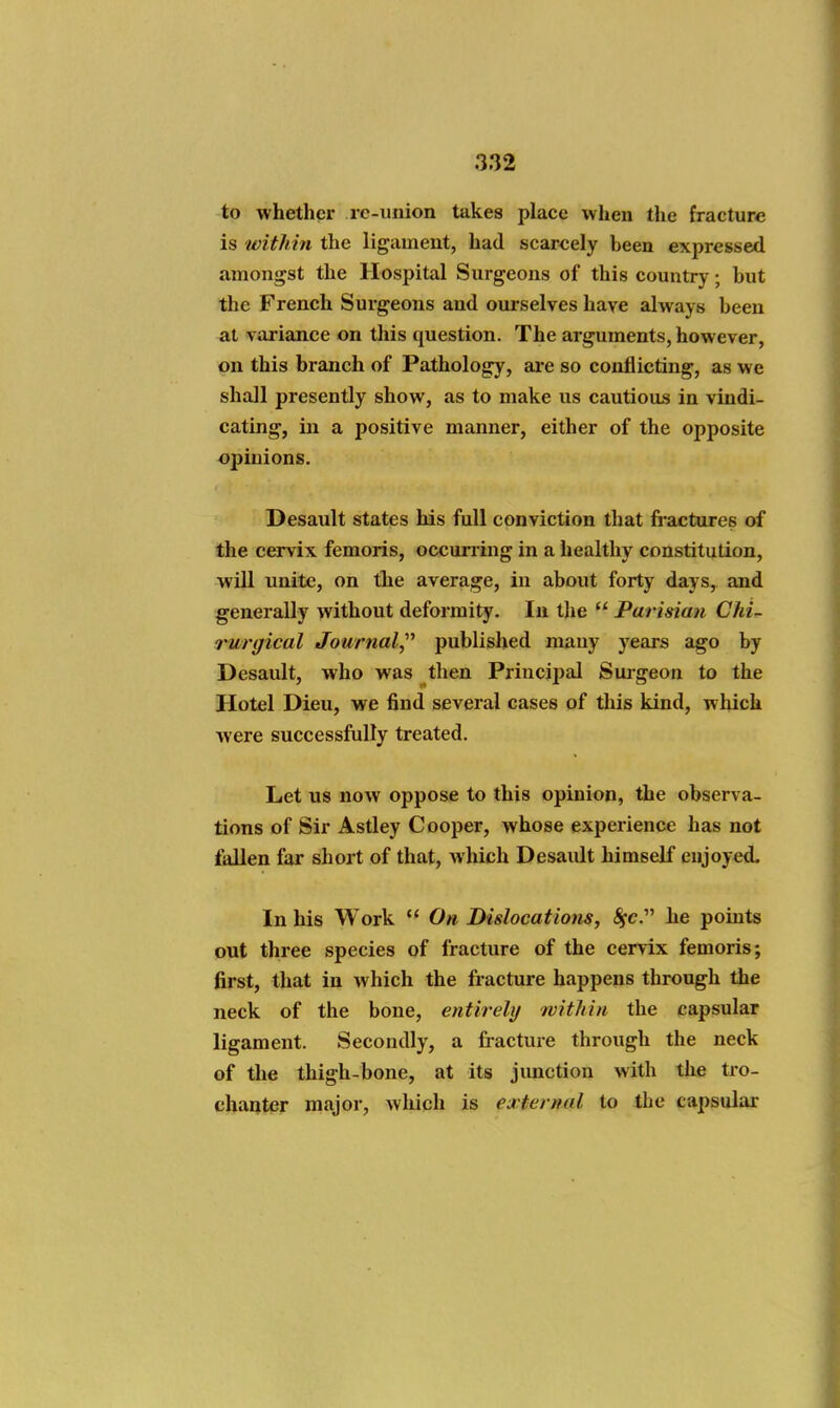 to whether rc-union takes place when the fracture is within the ligament, had scarcely been expressed amongst the Hospital Surgeons of this country; but the French Surgeons and oui-selves have always been at variance on this question. The arguments, however, on this branch of Pathology, ai'e so conflicting, as we shall presently show, as to make us cautious in vindi- cating, in a positive manner, either of the opposite opinions. Desault states his full conviction that fractures of the cervix femoris, occurring in a healthy constitution, will unite, on the average, in about forty days, and generally without deformity. In tlie  Parisian Chi^ rurgical Journal,^'' published many years ago by Desault, who was then Principal Suigeon to the Hotel Dieu, we find several cases of this kind, which were successfully treated. Let us now oppose to this opinion, the observa- tions of Sir Astley Cooper, whose experience has not fallen far short of that, which Desault himself enjoyed. In his Work  On Dislocations, Sfc.' he points out three species of fracture of the cervix femoris; first, that in which the fracture happens through the neck of the bone, entirely with in the capsular ligament. Secondly, a fracture through the neck of the thigh-bone, at its junction with the tro- chauter major, wliich is external to the capsular