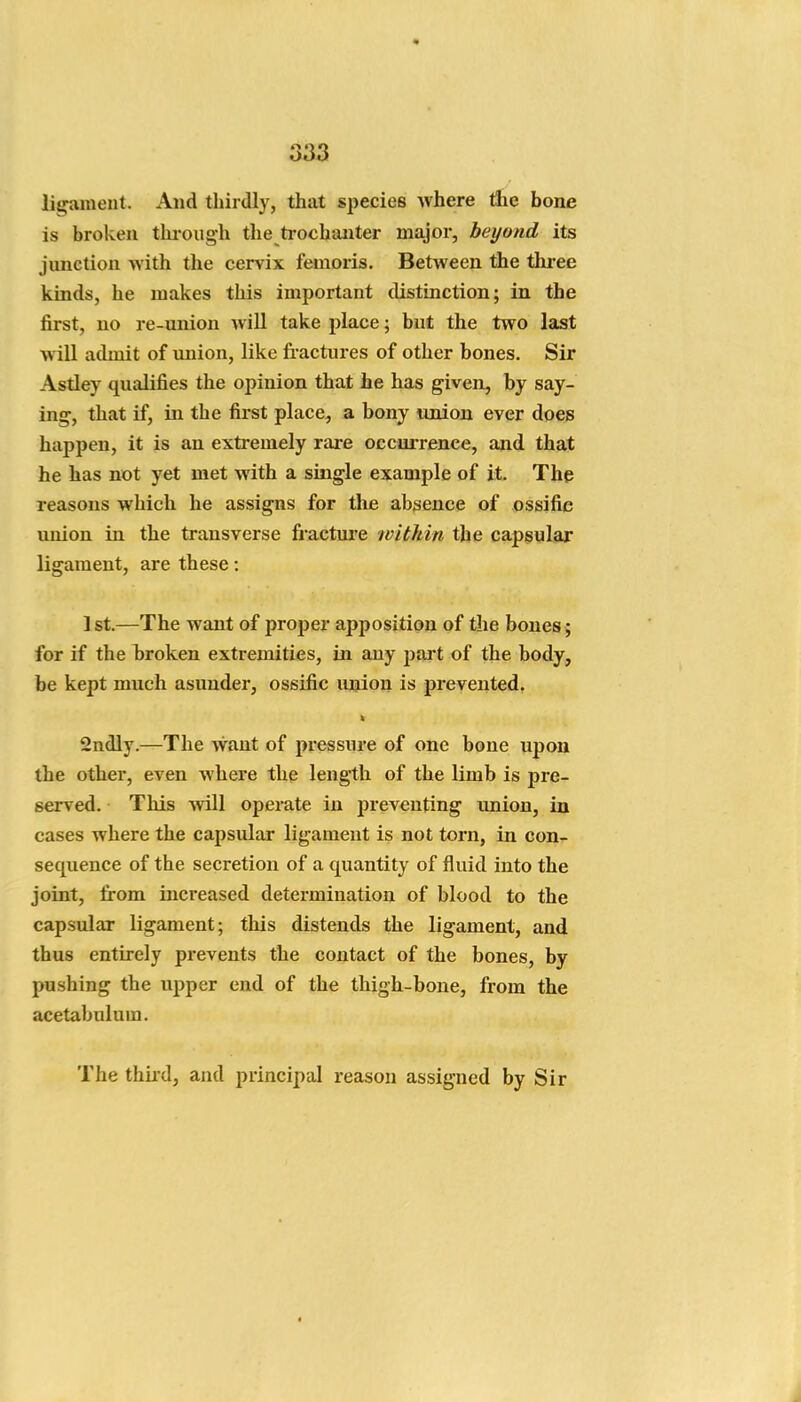 ligament. And thirdly, that species Avhere tlie bone is broken tkrough the ti-ochaiiter major, beyond its junction with the cervix femoris. Between the three kinds, he makes this important distinction; in the first, no re-union will take place; but the two last will admit of imion, like fractures of other bones. Sir Astley qualifies the opinion that he has given, by say- ing, that if, in the first place, a bony union ever does happen, it is an extremely rare occurrence, and that he has not yet met with a single example of it. The reasons which he assigns for the absence of ossifie union in the transverse fracture witMn the capsular ligament, are these: 1st.—The want of proper apposition of the bones ; for if the broken extremities, in any part of the body, be kept much asunder, ossifie union is prevented, 2ndly.—The want of pressure of one bone upon the other, even where the length of the limb is pre- served. This will operate in j)reventing union, in cases where the capsular ligament is not torn, in con- sequence of the secretion of a quantity of fluid into the joint, from increased determination of blood to the capsular ligament; this distends the ligament, and thus entirely pi*events the contact of the bones, by pushing the upper end of the thigh-bone, from the acetabulum. The thii'd, and principal reason assigned by Sir