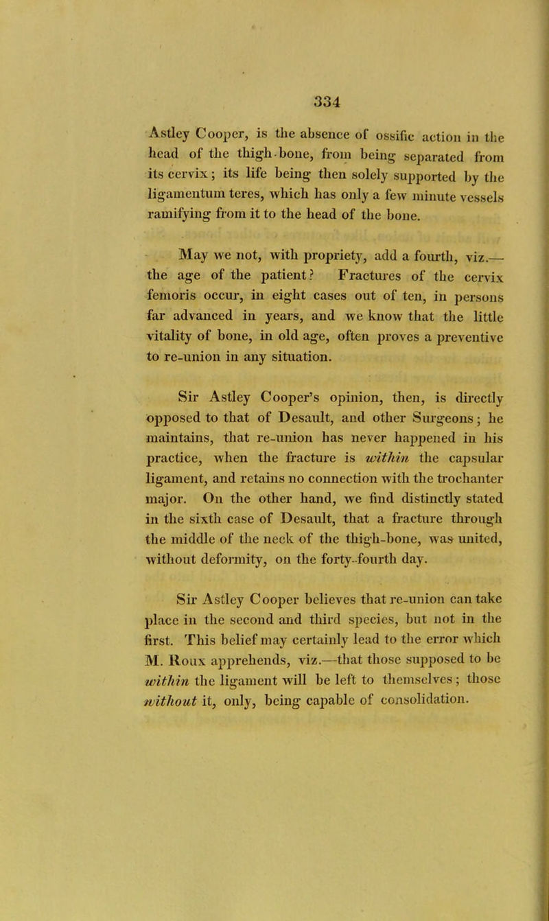Astley Cooper, is the absence of ossific action in the head of the thigh-bone, from being separated from its cervix; its life being then solely supported by the ligamentuni teres, which has only a few minute vessels ramifying from it to the head of the bone. May we not, with propriety, add a fourth, viz.— the age of the patient? Fractures of the cervix femoris occur, in eight cases out of ten, in persons far advanced in years, and we know that the little vitality of bone, in old age, often proves a preventive to re-union in any situation. Sir Astley Cooper's opinion, then, is dii'ectly opposed to that of Desault, and other Siu'geons; he maintains, that re-union has never haijpened in his practice, when the fracture is ivithin the capsular ligament, and retains no connection with the trochanter major. On the other hand, we find distinctly stated in the sixth case of Desault, that a fracture through the middle of the neck of the thigh-bone, w as united, without deformity, on the forty -fourth day. Sir Astley Cooper believes that re-union can take place in the second and third species, but not in the first. This belief may certainly lead to the error wliich M. Roux apprehends, viz.—that those supposed to be within the ligament will be left to themselves ; those without it, only, being capable of consolidation.