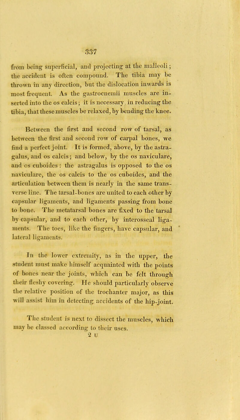 from being superficial, and projecting at the malleoli; the accident is often compound. The tibia may be thrown in any dii-ection, but the dislocation imvards is most fi-equent. As the gastrocnemii muscles are in- serted into the os calcis; it is necessary, in reducing the tibia, that these muscles be relaxed, by bending the knee. Between the first and second row of tarsal, as between the first and second row of carpal bones, we find a perfect joint. It is formed, above, by the asti-a- galus, and os calcis; and below, by the os naviculare, and OS cuboides ; the astragalus is ojiposed to the os naviculare, the os calcis to the os cuboides, and the articulation between them is nearly in the same trans- verse line. The tarsal-bones ai'e united to each other by capsTilar ligaments, and ligaments passing from bone to bone. The metatarsal bones are fixed to the tarsal by capsular, and to each other, by interosseal liga- ments. The toes, like the fingers, have capsular, and lateral ligaments. In the lower extremit}', as in the upper, the student must make himself acquainted with the points of bones near the joints, which can be felt through th eir fleshy covering. He should particularly observe the relative position of the trochanter major, as this will assist him in detecting accidents of the hip-joint. The student is next to dissect the muscles, which may be classed according to their uses. 2 u