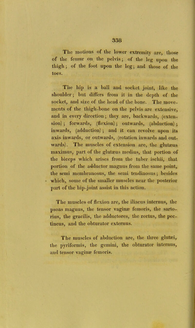 The motions of the lower extremity are, those of the femur on the pelvis; of the leg upon the thigh; of the foot upon the leg; and those of the toes. The hip is a ball and socket joint, like the shoulder; but differs from it in the depth of the socket, and size of the head of the bone. The move- ments of the thigh-bone on the pelvis are extensive, and in every direction; they are, backwards, (exten- sion) ; forwards, (flexion); outwards, (abduction); inwards, (adduction) ; and it can revolve upon its axis inwards, or outwards, (rotation inwards and out- wards). The muscles of extension are, the glutaeus maximus, part of the glutaeus medius, that portion of the biceps which arises from the tuber ischii, that portion of the adductor magnus from the same point, the semi membranosus, the semi tendinosus; besides which, some of the smaller muscles near the posterior part of the hip-joint assist in this action. The muscles of flexion are, the iliacus internus, the psoas magnus, the tensor vaginae femoris, the sarto- rius, the gracilis, the adductores, the rectus, the pec- tiueus, and the obturator extenius. The muscles of abduction are, the three gluta^i, the pyriformis, the gemini, the obturator internus, and tensor vaginae femoris.