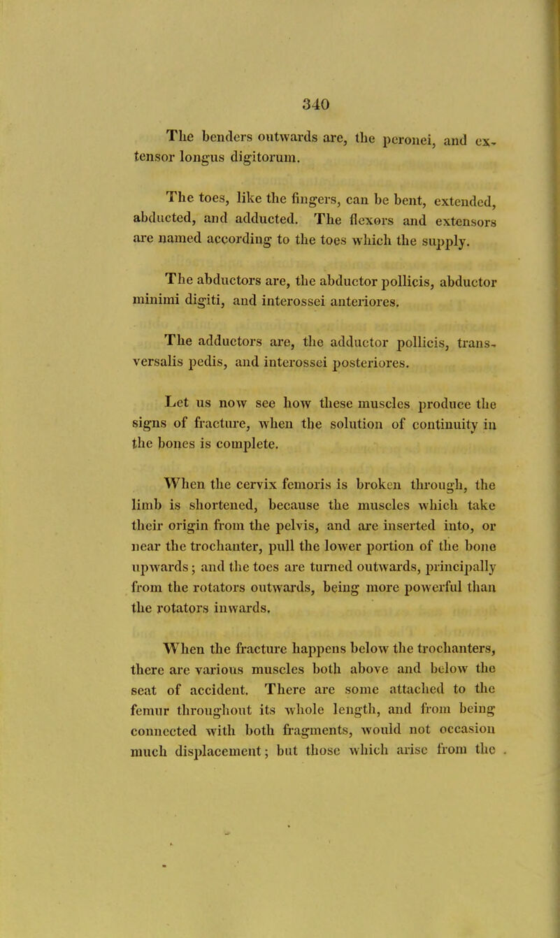 The benders outwards are, the pcroiiei, and ex^ tensor longus digitorum. The toes, like the fingers, can be bent, extended, abducted, and adducted. The flexors and extensors ai-e named according to the toes which the supply. The abductors are, the abductor poUicis, abductor minimi digiti, and interossei anteriores. The adductors are, the adductor pollicis, trans-, versalis pedis, and interossei posteriores. Let us now see how these muscles produce the signs of fracture, when the solution of continuity in the bones is complete. When the cervix femoris is broken through, the limb is shortened, because the muscles which take their origin fi-om the pelvis, and ai*e inserted into, or near the trochanter, pull the lower portion of the bono upwards; and the toes are turned outwards, jirincipally from the rotators outwards, being more powerful than the rotators inwards. When the fracture happens below the trochanters, there are various muscles both above and below the seat of accident. There are some attached to the femur throughout its whole length, and from being connected with both fi-agments, would not occasion much displacement; but those which arise from the