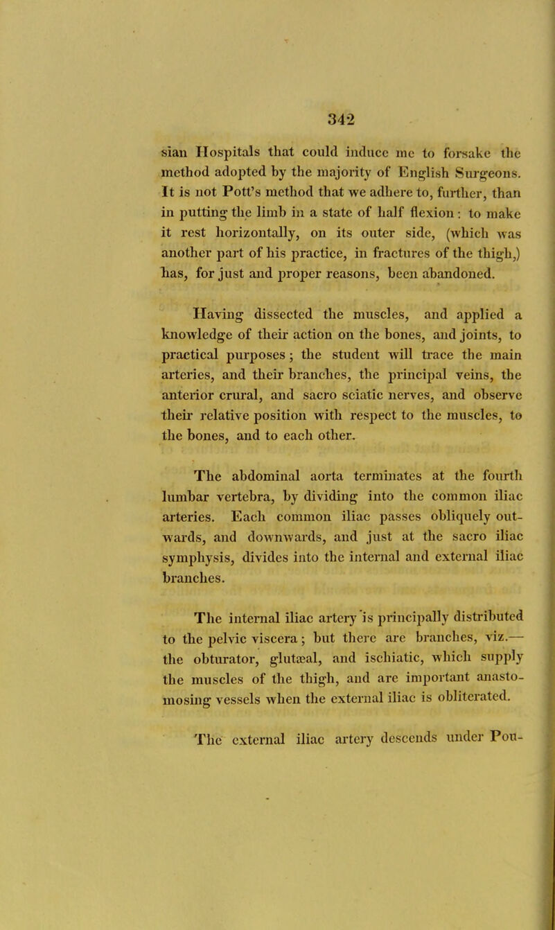 sian Hospitals that could induce me to forsake tlie method adopted by the majority of Enj^lish Surgeons. It is not Pott's method that we adhere to, further, than in putting the limb in a state of half flexion: to make it rest horizontally, on its outer side, (which was another part of his practice, in fractures of the thigh,) lias, for just and proper reasons, been abandoned. Having dissected the muscles, and applied a knowledge of their action on the bones, and joints, to practical purposes ; the student will trace the main arteries, and their branches, the principal veins, the anteiior crm-al, and sacro sciatic nerves, and observe their relative position with respect to the muscles, to the bones, and to each other. The abdominal aorta terminates at the fourth lumbar vertebra, by dividing into the common Uiac arteries. Each common iliac passes obliquely out- wards, and downwards, and just at the sacro iliac symphysis, divides into the internal and external iliac branches. The internal iliac artery is principally distributed to the pelvic viscera; but there are branches, viz.— the obturator, glutceal, and ischiatic, which supply the muscles of the thigh, and are important anasto- mosing vessels when the external iliac is obliterated. The external iliac artery descends under Pou-