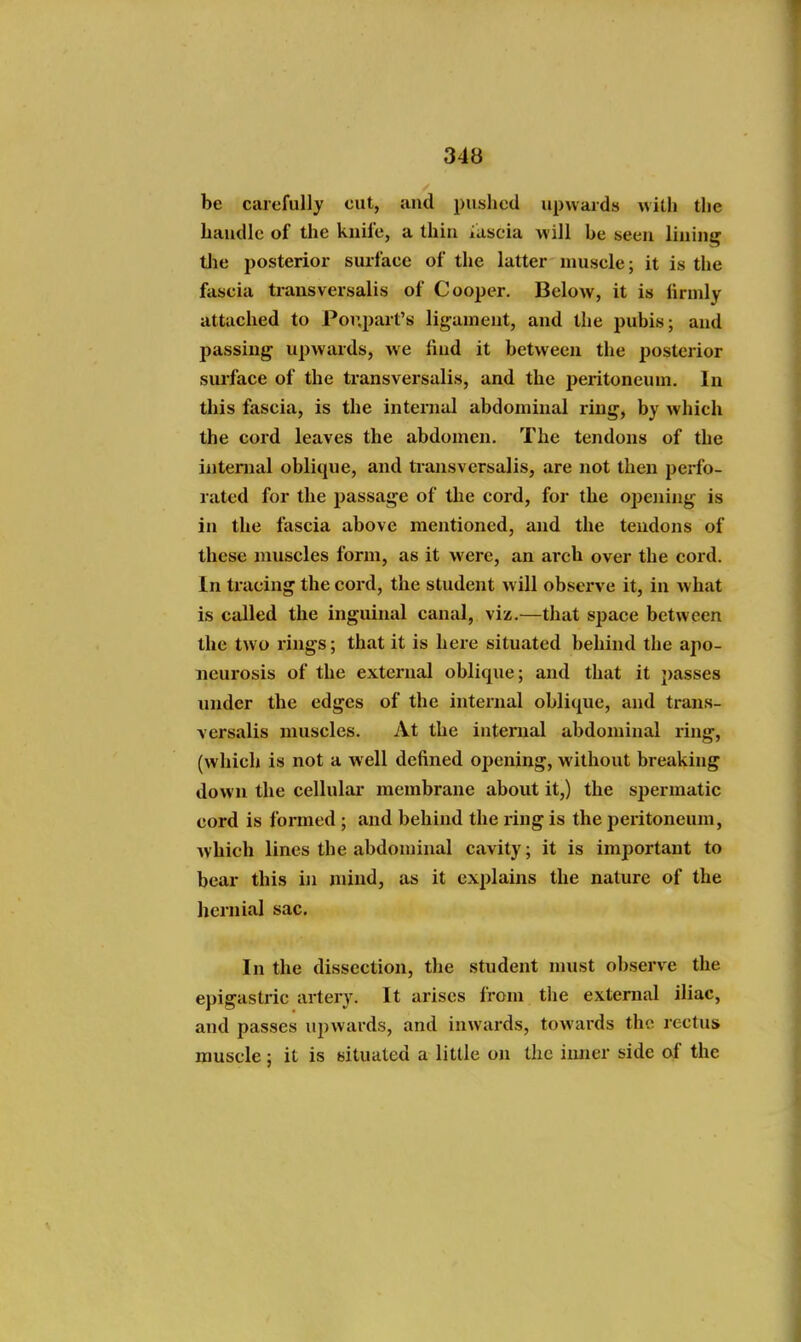 be carefully cut, and pushed upwards with the haudlc of the knife, a thin iuscia will he seen lining tlie posterior surface of the latter nmscle; it is the fascia transversalis of Cooper. Below, it is firmly attached to Por.part's ligament, and the pubis; and passing upwards, we find it between the posterior surface of the transversalis, and the peritoneum. In this fascia, is the internal abdominal ring, by which the cord leaves the abdomen. The tendons of the intenial oblique, and transversalis, are not then perfo- rated for the passage of the cord, for the opening is in the fascia above mentioned, and the tendons of these muscles form, as it were, an arch over the cord. In tracing the cord, the student will observe it, in what is called the inguinal canal, viz.—that space between the two rings; that it is here situated behind the apo- neurosis of the external oblique; and that it passes under the edges of the internal oblique, and trans- versalis muscles. At the internal abdominal ring, (which is not a well defined opening, without breaking down the cellular membrane about it,) the spermatic cord is formed ; and behind the i-ing is the peritoneum, Avhich lines the abdominal cavity; it is important to bear this in mind, as it explains the nature of the hernial sac. In the dissection, the student nnist observe the epigastric artery. It arises from the external iliac, and passes upwards, and inwards, towards the rectus muscle; it is situated a little on the inner side of the