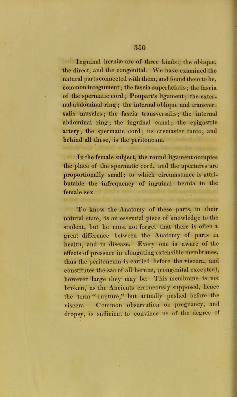 3.30 Inguinal hernijB are of three kinds; the oblique, the direct, and the congenital. We have examined the natural parts connected with them, and found them to be, common integument; the fascia superficialis; the fascia of the spermatic cord; Poupart's ligament; the exter- nal abdominal ring; the internal oblique and transver- salis muscles; the fascia transversalis; the internal abdominal ring; the inguinal canal; the epigastric artery; the spermatic cord; its cremaster tunic; and behind all these, is the peritoneum. In the female subject, the round ligament occupies the place of the spermatic cord, and the apertures are proportionally small; to which circumstance is attri- butable the infrequency of inguinal hernia in the female sex. To know tlie Anatomy of these parts, in their natural state, is an essential piece of knowledge to the student, but he must not forget that there is often a great difference between the Anatomy of parts iii health, and in disease. Every one is aware of the effects of pressure in elongating extensible membranes, thus the peritoneum is carried before the viscera, and constitutes the sac of all hernise, (congenital excepted), however large they may be. This membrane is not broken, as the Ancients erroneously supposed, hence the term  rupture, but actually pushed before the viscera. Common observation on pregnancy, and dropsy, is sufficient to convince us of the degree of