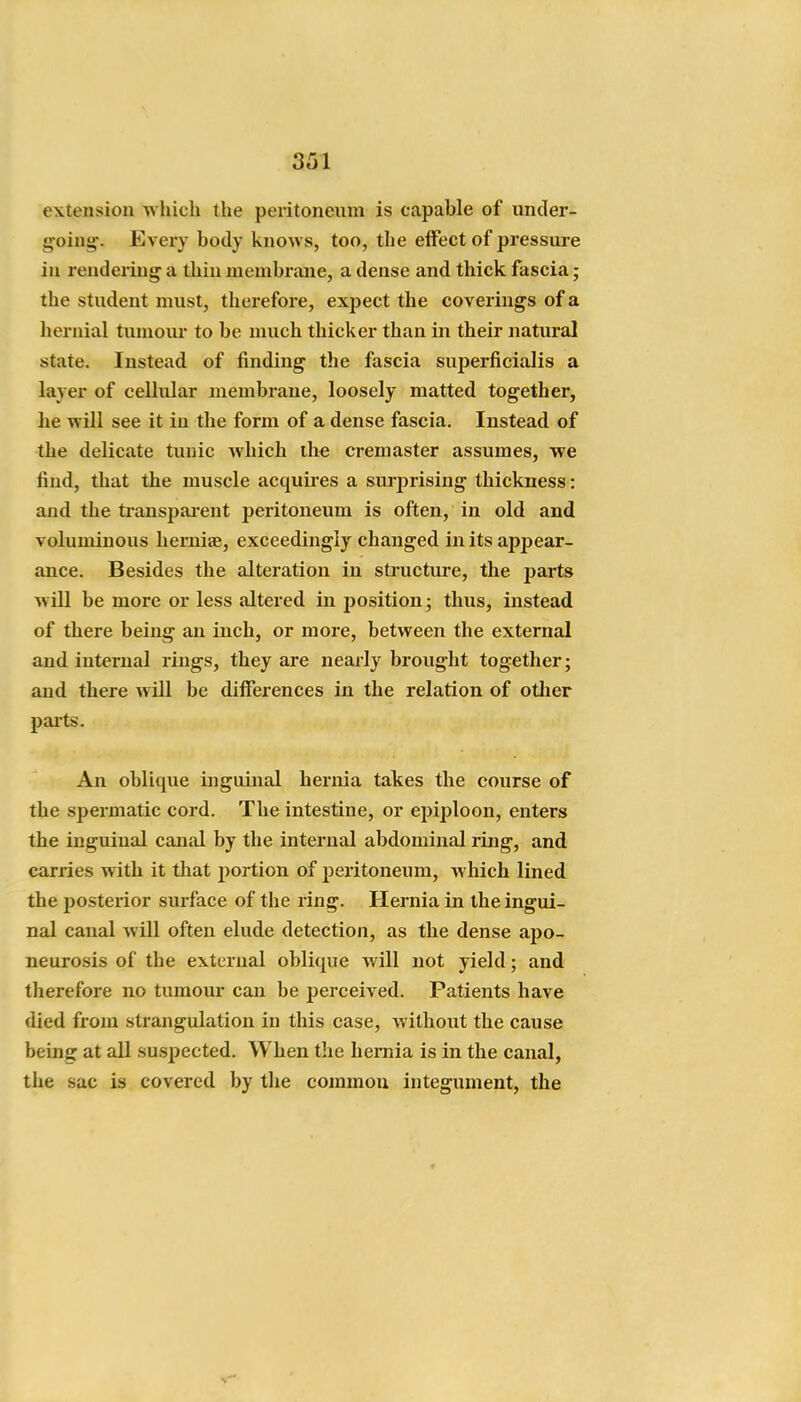 extension which the peritoneum is capable of under- g'oiug:. Every body knows, too, the elFect of pressure in renderiug a thin membrane, a dense and thick fascia; the student must, therefore, exjject the coverings of a hernial tumour to be much thicker than in their natural state. Instead of finding the fascia superficialis a layer of cellular membrane, loosely matted together, he will see it in the form of a dense fascia. Instead of the delicate tunic which the cremaster assumes, we find, that the muscle acquires a surprising thickness: and the ti-anspai-ent peritoneum is often, in old and voluminous herniae, exceedingly changed in its appear- ance. Besides the alteration in sti-ucture, the parts will be more or less altered in position; thus, instead of there being an inch, or more, between the external and internal rings, they are nearly brought together; and there will be differences in the relation of otlier pai'ts. An oblique ijiguinal hernia takes the course of the spermatic cord. The intestine, or epiploon, enters the inguinal canal by the internal abdominal ling, and carries with it that portion of peritoneum, which lined the posterior surface of the ring. Hernia in the ingui- nal canal will often elude detection, as the dense apo- neurosis of the external oblique will not yield; and therefore no tumour can be perceived. Patients have died from strangulation in this case, without the cause being at all suspected. When the hernia is in the canal, the sac is covered by the common integument, the